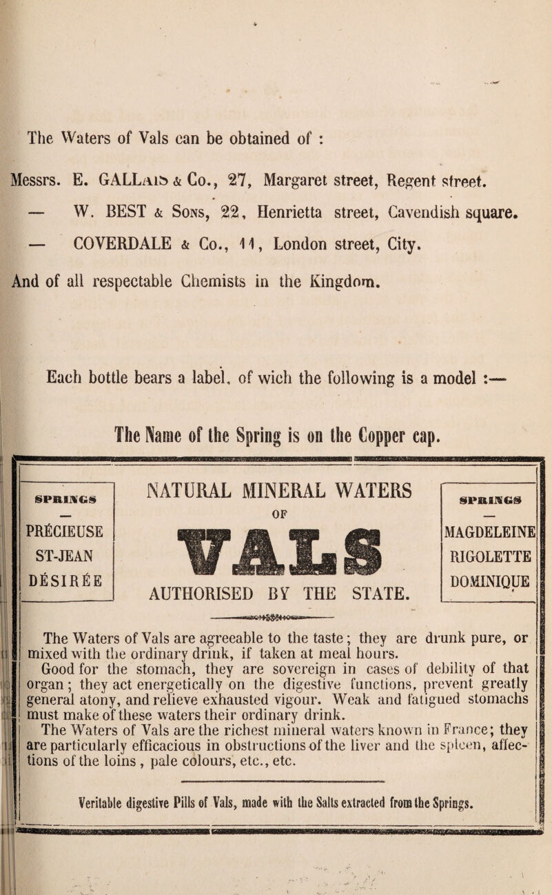 The Waters of Vais can be obtained of : Messrs. E. GALLaib & Co., 27, Margaret street, Recent street. — W. BEST & Sons, 22, Henrietta street, Cavendish square. — COVERDALE & Go., 11, London street, City. And of all respectable Chemists in the Kingdom. Each bottle bears a label, of wich the following is a model : The Name of the Spring is on the Copper cap. SPBIKGS PRfiCIEUSE ST-JEAN dEsirEe NATURAL MINERAL WATERS OF AUTHORISED BY THE STATE. MAGDELEINE RIGOLETTE DOMINIQUE The Waters of Vais are agreeable to the taste; they are drunk pure, or mixed with the ordinary drink, if taken at meai hours. Good for the stomach, they are sovereign in cases of debility of that organ; they act energetically on the digestive functions, prevent greatly general atony, and relieve exhausted vigour. Weak and fatigued stomachs must make of these waters their ordinary drink. The Waters of Vais are the richest mineral Avaters known in France; they are particularly efficacious in obstructions of the liver and the spleen, affec¬ tions of the loins , pale colours, etc., etc.