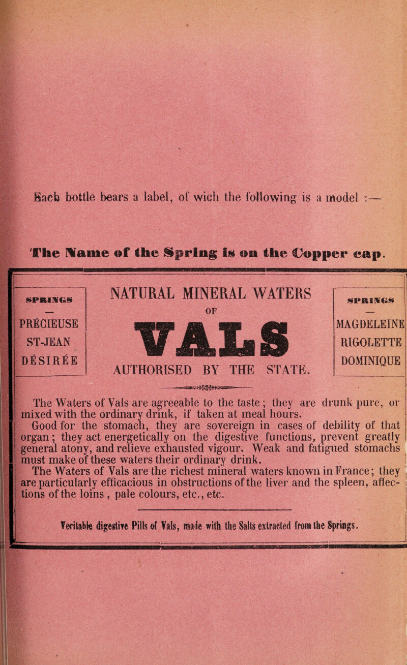 Each bottle bears a label, of wich the following is a model :— The Marne of the on the Coniiei* ean. {^PRinrGis NATURAL MINERAL WATERS v^paiMGin OF — PRfiCIEUSE ST-JEAN desirEe AUTHORISED BY THE STATE. MAGDELEINE RIGOLETTE DOMINIQUE —- The Waters of Vais are agreeable to the taste; they are drunk pure, or mixed with the ordinary drink, if taken at meal hours. Good for the stomach, they are sovereign in cases of debility of that organ; they act energetically on the digestive functions, prevent greatly general atony, and relieve exhausted vigour. Weak and fatigued stomachs must make of these waters their ordinary drink. The Waters of Vais are the richest mineral waters known in France; they are particularly efficacious in obstructions of the liver and the spleen, affec¬ tions of the loins , pale colours, etc., etc.