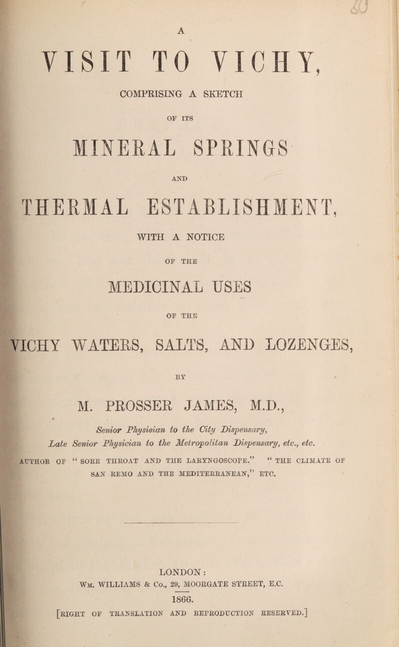 J A VISIT TO VICHY, COMPRISING A SKETCH or ITS MINERAL SPRINGS AND THERMAL ESTABLISHMENT, WITH A NOTICE or THE MEDICINAL USES or THE VICHY WATEES, SALTS, AND LOZENGES, BY M. PROSSER JAMES, M.D., * Senior PJiyswian to the City Dispensary, Late Senior Physician to the Metropolitan Dispensary, etc., etc. AUTHOR or “ SORE THROAT AND THE LARYNGOSCOPE.” “ THE CLIMATE OR SAN REMO AND THE MEDITERRANEAN,” ETC. LONDON: Wm. WILLIAMS & Co., 29, MOORGATE STREET, E.C. 1866. [right or TRANSLATION AND REPRODUCTION RESERVED.]