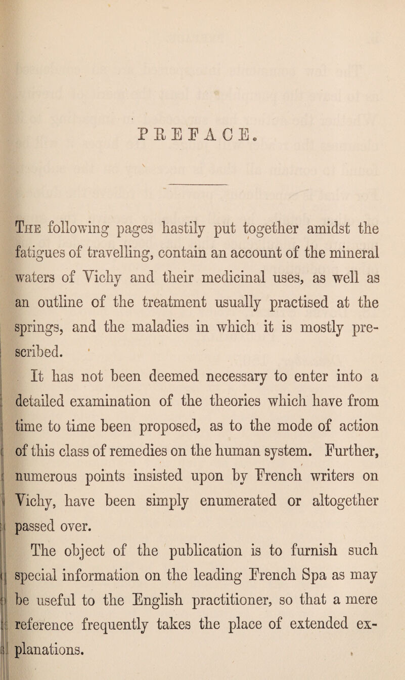 PEEEACE. \ The following pages hastily put together amidst the fatigues of travelling, contain an account of the mineral waters of Vichy and their medicinal uses, as well as an outline of the treatment usually practised at the springs, and the maladies in which it is mostly pre¬ scribed. It has not been deemed necessary to enter into a : detailed examination of the theories which have from . time to time been proposed, as to the mode of action ( of this class of remedies on the human system. Further, numerous points insisted upon by French writers on ' Vichy, have been simply enumerated or altogether I passed over. ■ The object of the publication is to furnish such i\ special information on the leading French Spa as may p be useful to the English practitioner, so that a mere k reference frequently takes the place of extended ex- planations.