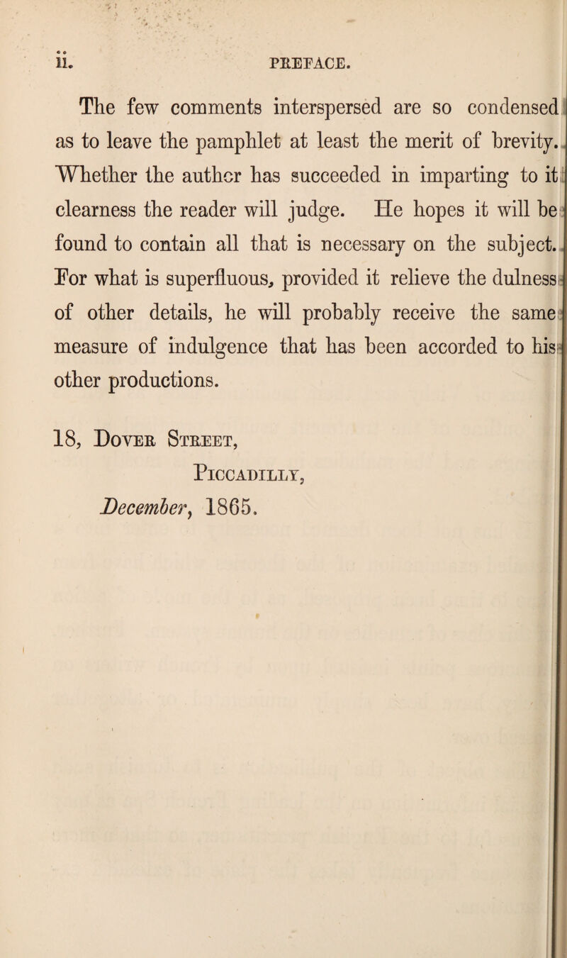 The few comments interspersed are so condensed as to leave the pamphlet at least the merit of brevity. Whether the author has succeeded in imparting to it clearness the reader will judge. He hopes it will be found to contain all that is necessary on the subject. Por what is superfluous, provided it relieve the dulness of other details, he will probably receive the same measure of indulgence that has been accorded to hisi other productions. 18, Dovee Steeet, Piccadilly, December^ 1865.