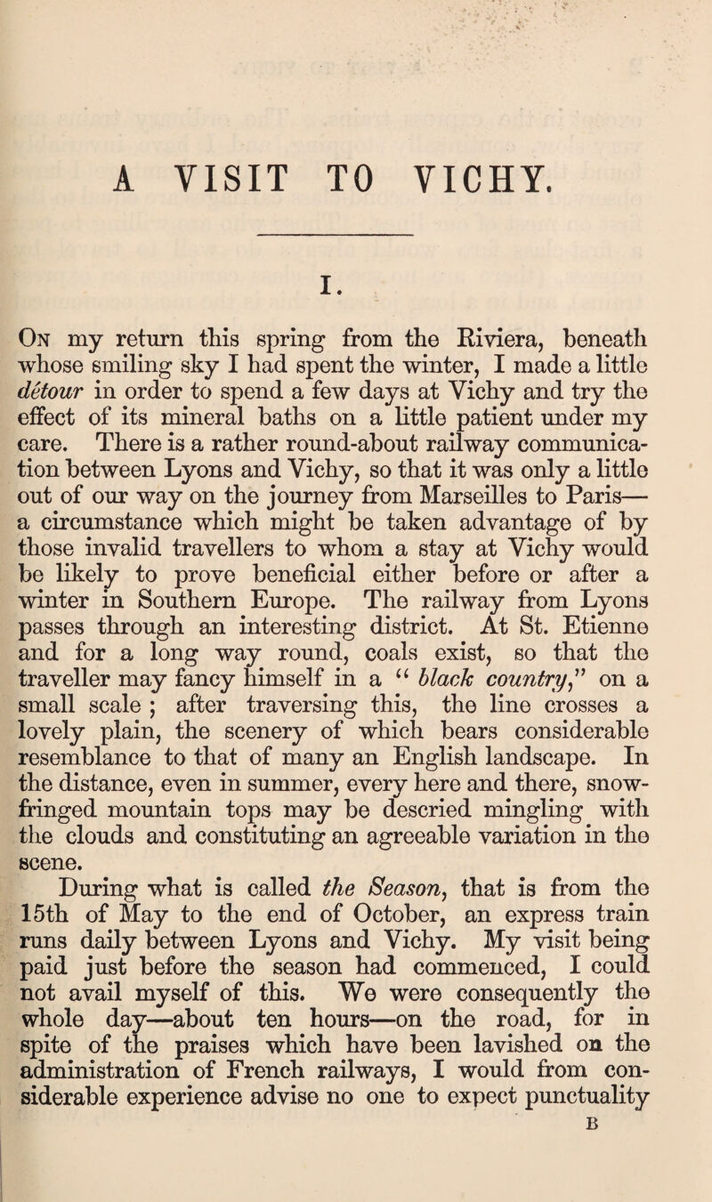 A VISIT TO VICHY. I. On my return this spring from the Riviera, beneath whose smiling sky I had spent the winter, I made a little detour in order to spend a few days at Vichy and try the effect of its mineral baths on a little patient under my care. There is a rather round-about railway communica¬ tion between Lyons and Vichy, so that it was only a little out of our way on the journey from Marseilles to Paris— a circumstance which might be taken advantage of by those invalid travellers to whom a stay at Vichy would be likely to prove beneficial either before or after a winter in Southern Europe. The railway from Lyons passes through an interesting district. At St. Etienne and for a long way round, coals exist, so that the traveller may fancy himself in a black countryon a small scale ; after traversing this, the line crosses a lovely plain, the scenery of which bears considerable resemblance to that of many an English landscape. In the distance, even in summer, every here and there, snow- fringed mountain tops may be descried mingling with the clouds and constituting an agreeable variation in the scene. During what is called the Season^ that is from the 15th of May to the end of October, an express train runs daily between Lyons and Vichy. My visit being paid just before the season had commenced, I could not avail myself of this. We were consequently the whole day—about ten hours—on the road, for in spite of the praises which have been lavished on the administration of French railways, I would from con¬ siderable experience advise no one to expect punctuality B