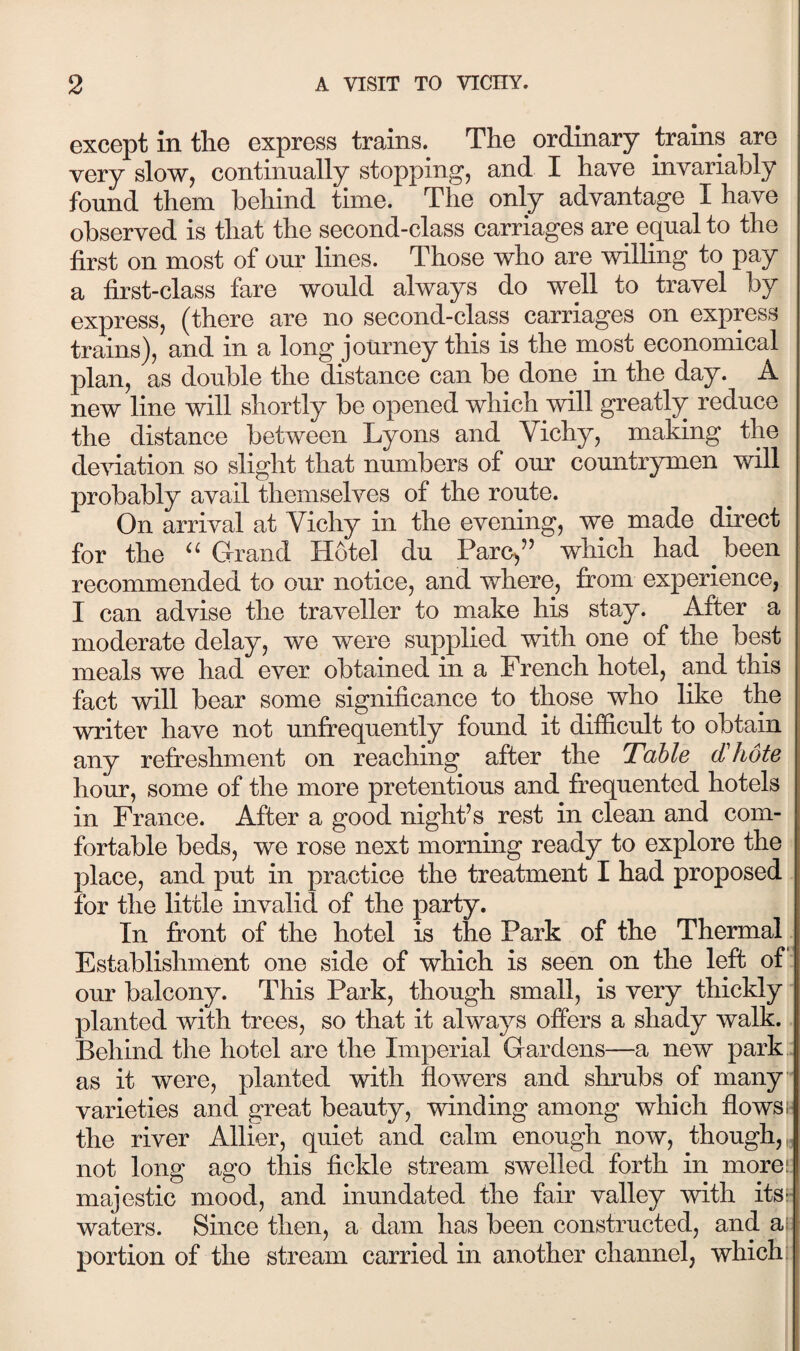 except in the express trains.^ The ordinary trains are very slow, continually stopping, and I have invariably found them behind time. The only advantage I have observed is that the second-class carriages are equal to the first on most of our lines. Those who are willing to pay a first-class fare would always do well to travel by express, (there are no second-class carriages on express trains), and in a long journey this is the most economical plan, as double the distance can be done in the day. A new line will shortly be opened which will greatly reduce the distance between Lyons and Vichy, making the de\nation so slight that numbers of our countrymen will probably avail themselves of the route. On arrival at Vichy in the evening, we made direct for the Grand Hotel du Parc,'’ which had been recommended to our notice, and where, from experience, I can advise the traveller to make his stay. After a moderate delay, we were supplied with one of the best meals we had ever obtained in a French hotel, and this fact will bear some significance to those who like the writer have not unfi[*equently found it difficult to obtain any refreshment on reaching after the Table dliote hour, some of the more pretentious and frequented hotels in France. After a good night's rest in clean and com¬ fortable beds, we rose next morning ready to explore the place, and put in practice the treatment I had proposed for the little invalid of the party. In front of the hotel is the Park of the Thermal Establishment one side of which is seen on the left of our balcony. This Park, though small, is very thickly planted with trees, so that it always offers a shady walk. Behind the hotel are the Imperial Gardens—a new park as it were, planted with flowers and shrubs of many varieties and great beauty, winding among which flowsi- the river Allier, quiet and calm enough now, though,,, not long ago this fickle stream swelled forth in morei: majestic mood, and inundated the fair valley with its: waters. Since then, a dam has been constructed, and a; portion of the stream carried in another channel, which: