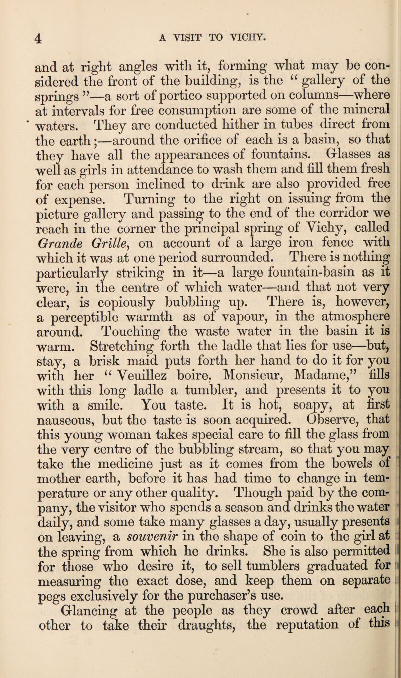 and at right angles with it, forming what may be con¬ sidered the front of the building, is the gallery of the springs ’’—a sort of portico supported on columns—where at intervals for free consumption are some of the mineral * waters. They are conducted hither in tubes direct from the earth;—around the orifice of each is a basin, so that they have all the appearances of fountains. Glasses as well as girls in attendance to wash them and fill them fi^esh for each person inclined to drink are also provided free of expense. Turning to the right on issuing from the picture gallery and passing to the end of the corridor we reach in the corner the principal spring of Vichy, called Grande Grille^ on account of a large iron fence with which it was at one period surrounded. There is nothing particularly striking in it—a large fountain-basin as it were, in the centre of which water—and that not very clear, is copiously bubbling up. There is, however, a perceptible warmth as of vapour, in the atmosphere around. Touching the waste water in the basin it is warm. Stretching forth the ladle that lies for use—^but, stay, a brisk maid puts forth her hand to do it for you with her Veuillez boire, Monsieur, Madame,’’ fills with this long ladle a tumbler, and presents it to you with a smile. You taste. It is hot, soapy, at first nauseous, but the taste is soon acquired. Observe, that this young woman takes special care to fill the glass fi:om the very centre of the bubbling stream, so that you may take the medicine just as it comes from the bowels of '' mother earth, before it has had time to change in tem¬ perature or any other quality. Though paid by the com¬ pany, the visitor who spends a season and drinks the water daily, and some take many glasses a day, usually presents : on leaving, a souvenir in the shape of coin to the girl at : the spring from which he drinks. She is also permitted II for those who desire it, to sell tumblers graduated for !■ measuring the exact dose, and keep them on separate; pegs exclusively for the purchaser’s use. Glancing at the people as they crowd after each i other to take theii' draughts, the reputation of this i