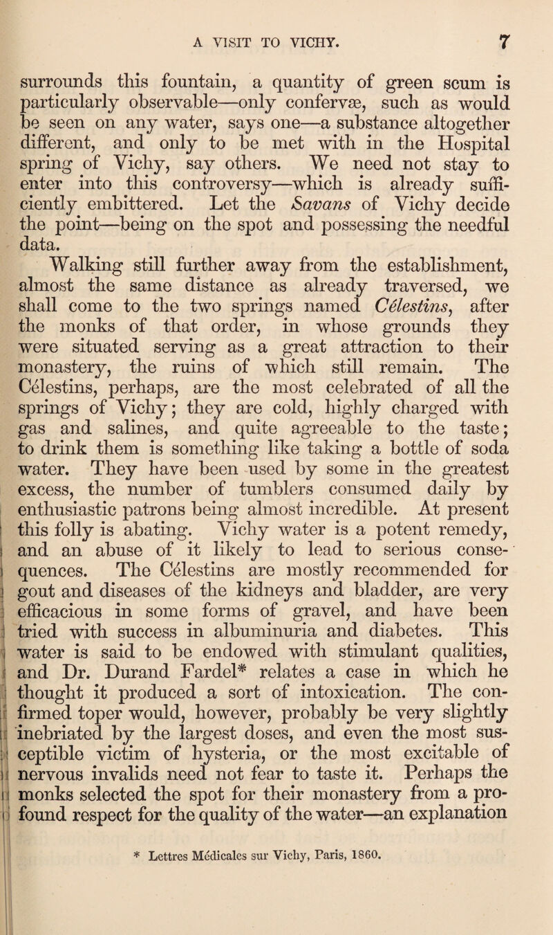 surrounds this fountain, a quantity of green scum is particularly observable—only confervse, such as would be seen on any water, says one—a substance altogether different, and only to be met with in the Hospital spring of Vichy, say others. We need not stay to enter into this controversy—which is already suffi¬ ciently embittered. Let the Savans of Vichy decide the point—being on the spot and possessing the needful data. Walking still further away from the establishment, almost the same distance as already traversed, we shall come to the two springs named Celestinsj after the monks of that order, in whose grounds they were situated serving as a great attraction to their monastery, the ruins of which still remain. The Celestins, perhaps, are the most celebrated of all the springs of Vichy; they are cold, highly charged with gas and salines, and quite agreeable to the taste; to drink them is something like taking a bottle of soda water. They have been -used by some in the greatest excess, the number of tumblers consumed daily by enthusiastic patrons being almost incredible. At present j this folly is abating. Vichy water is a potent remedy, i and an abuse of it likely to lead to serious conse- i quences. The Celestins are mostly recommended for gout and diseases of the kidneys and bladder, are very i efficacious in some forms of gravel, and have been .! tried with success in albuminuria and diabetes. This v water is said to be endowed with stimulant qualities, i and Dr. Durand Fardel* relates a case in which he I thought it produced a sort of intoxication. The con- i firmed toper would, however, probably be very slightly 1 inebriated by the largest doses, and even the most sus- I ceptible victim of hysteria, or the most excitable of I nervous invalids need not fear to taste it. Perhaps the monks selected the spot for their monastery fi:om a pro- rl found respect for the quality of the water—an explanation ' i * Lettres Medicales sur Vichy, Paris, 1860.
