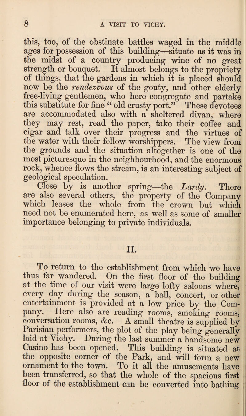 this, too, of the obstinate battles waged in the middle ages for possession of this building—situate as it was in the midst of a country producing wine of no great strength or bouquet. It almost belongs to the propriety of things, that the gardens in which it is placed should now be the rendezvous of the gouty, and other elderly free-living gentlemen, who here congregate and partake this substitute for fine old crusty port.’’ These devotees are accommodated also with a sheltered divan,' where they may rest, read the paper, take their coffee and cigar and talk over their progress and the virtues of the water with their fellow worshippers. The view from the grounds and the situation altogether is one of the most picturesque in the neighbourhood, and the enormous rock, whence flows the stream, is an interesting subject of geological speculation. Close by is another spring—the Lardy, There are also several others, the property of the Company which leases the whole from the crown but which need not be enumerated here, as well as some of smaller importance belonging to private individuals. II. To return to the establishment from which we have thus far wandered. On the first floor of the building at the time of our visit were large lofty saloons where, every day during the season, a ball, concert, or other entertainment is provided at a low price by the Com- pany. Here also are reading rooms, smoking rooms, conversation rooms, &c. A small theatre is supplied by Parisian performers, the plot of the play being generally laid at Vichy. During the last summer a handsome new Casino has been opened. This building is situated at the opposite corner of the Park, and will form a new ornament to the town. To it all the amusements have i been transferred, so that the whole of the spacious first floor of the establishment can be converted into bathing :