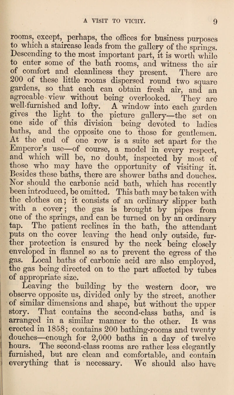 rooms, except,^ perhaps, the offices for business purposes to which a staircase leads from the gallery of the springs. Descending to the most important part, it is worth while to enter some of the bath rooms, and witness the air of comfort and cleanliness they present. There are 200 of these little rooms dispersed round two square gardens, so^ that each can obtain fresh air, and an agreeable view without being overlooked. They are welhfurnished and lofty. A window into each garden gives the light to the picture gallery—the set on one side of this division being devoted to ladies baths, and the opposite one to those for gentlemen. At the end of one row is a suite set apart for the Emperor’s use—of course, a model in every respect, and which will be, no doubt, inspected by most of those who may have the opportunity of visiting it. Besides these baths, there are shower baths and douches. Nor should the carbonic acid bath, which has recently been introduced, be omitted. This bath may be taken with the clothes on; it consists of an ordinary slipper bath with a cover; the gas is brought by pipes from one of the springs, and can be turned on by an ordinary tap. The patient reclines in the bath, the attendant puts on the cover leaving the head only outside, fur¬ ther protection is ensured by the neck being closely enveloped in flannel so as to prevent the egress of the gas. Local baths of carbonic acid are also employed, the gas being directed on to the part affected by tubes of appropriate size. Leaving the building by the western door, we observe opposite us, divided only by the street, another of similar dimensions and shape, but without the upper story. That contains the second-class baths, and is arranged in a similar manner to the other. It was erected in 1858; contains 200 bathing-rooms and twenty ! douches—enough for 2,000 baths in a day of twelve 1 hours. The second-class rooms are rather less elegantly ! furnished, but are clean and comfortable, and contain i everything that is necessary. We should also have