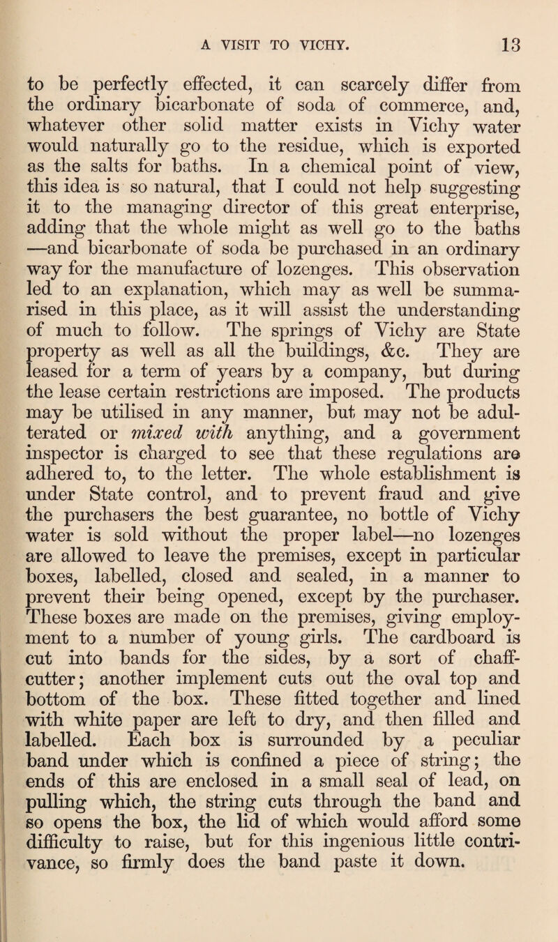 to be perfectly effected, it can scarcely differ from the ordinary bicarbonate of soda of commerce, and, whatever other solid matter exists in Vichy water would naturally go to the residue, which is exported as the salts for baths. In a chemical point of view, this idea is so natural, that I could not help suggesting it to the managing director of this great enterprise, adding that the whole might as well go to the baths —and bicarbonate of soda be purchased in an ordinary way for the manufacture of lozenges. This observation led to an explanation, which may as well be summa¬ rised in this place, as it will assist the understanding of much to follow. The springs of Vichy are State property as well as all the buildings, &c. They are leased for a term of years by a company, but during the lease certain restrictions are imposed. The products may be utilised in any manner, but may not be adul¬ terated or mixed with anything, and a government inspector is charged to see that these regulations are adhered to, to the letter. The whole establishment is under State control, and to prevent fraud and give the purchasers the best guarantee, no bottle of Vichy water is sold -without the proper label—^no lozenges are allowed to leave the premises, except in particular boxes, labelled, closed and sealed, in a manner to prevent their being opened, except by the purchaser. These boxes are made on the premises, giving employ¬ ment to a number of young girls. The cardboard is cut into bands for the sides, by a sort of chaff- cutter; another implement cuts out the oval top and bottom of the box. These fitted together and lined with white paper are left to dry, and then filled and labelled. Each box is surrounded by a peculiar band under which is confined a piece of string; the ends of this are enclosed in a small seal of lead, on pulling which, the string cuts through the band and so opens the box, the lid of which would afford some difiiculty to raise, but for this ingenious little contri¬ vance, so firmly does the band paste it down.