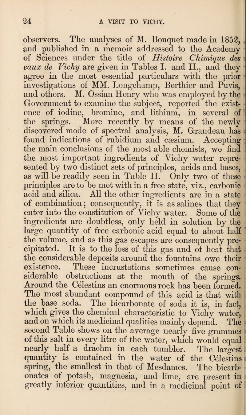 observers. The analyses of M. Bouquet made in 1852, and published in a memoir addressed to the Academy of Sciences under the title of Histoire Chimique des s eaux de Vichy are given in Tables I. and II., and they agree in the most essential particulars ’with the prior ■ investigations of MM. Longchamp, Berthier and Puvis, and others. M. Ossian Henry who was employed by the Government to examine the subject, reported the exist¬ ence of iodine, bromine, and lithium, in several of the springs. More recently by means of the newly discovered mode of spectral analysis, M. Grandeau has found indications of rubidium and caesium. Accepting the main conclusions of the most able chemists, we find the most important ingredients of Vichy water repre¬ sented by two distinct sets of principles, acids and bases, as ’Will be readily seen in Table II. Only two of these principles are to be met’with in a free state, viz., carbonic acid and silica. All the other ingredients are in a state of combination; consequently, it is as salines that they enter into the constitution of Vichy water. Some of the ingredients are doubtless, only held in solution by the large quantity of fi:ee carbonic acid equal to about half ’ the volume, and as this gas escapes are consequently pre- i cipitated. It is to the loss of this gas and of heat that i the considerable deposits around the fountains owe their existence. These incrustations sometimes cause con¬ siderable obstructions at the mouth of the springs. Around the Celestins an enormous rock has been formed. The most abundant compound of this acid is that with the base soda. The bicarbonate of soda it is, in fact, which gives the chemical characteristic to Vichy water, and on which its medicinal qualities mainly depend. The second Table shows on the average nearly five grammes of this salt in every litre of the water, which would equal nearly half a drachm in each tumbler. The largest quantity is contained in the water of the C41estins i spring, the smallest in that of Mesdames. The bicarb¬ onates of potash, magnesia, and lime, are present in ii greatly inferior quantities, and in a medicinal point of |: