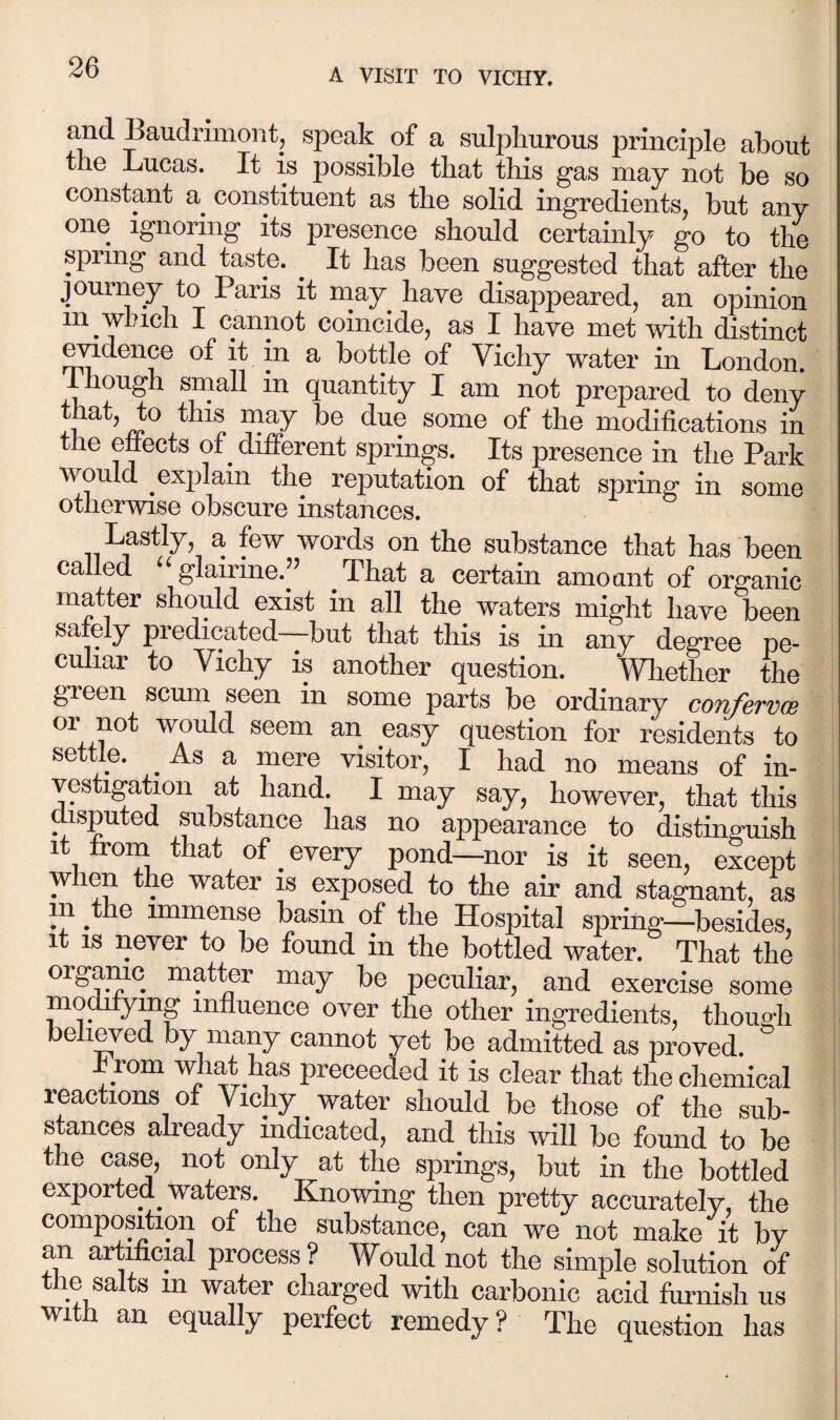 and Baudrimont, speak of a sulphurous principle about the Lucas. It is possible that this gas may not be so constant a constituent as the solid ingredients, but any one Ignoring its presence should certainly go to the spring and taste. ^ It has been suggested that after the journey to Paris it ruay have disappeared, an opinion in which I cannot coincide, as I have met with distinct ^dence of it in a bottle of Vichy water in London. Ihough small in quantity I am not prepared to deny that, to this may be due some of the modifications in the ^n^cts of^ different springs. Its presence in the Park would explain the reputation of that spring in some otherwise obscure instances. Lastly, a few words on the substance that has been called “ glau'ine.” That a certain amount of organic matter shordd exist in all the waters might have been safely predicated but that this is in any degree pc- culiar to Vichy is another question. Wliether the green scum seen in some parts be ordinary confervas would seem an easy question for residents to settle. As a mere visitor, I had no means of in¬ vestigation at hand. I may say, however, that this disputed substance has no appearance to distinguish it from that of every pond—nor is it seen, except when the water is exposed to the air and stagnant, as in the immense basin of the Hospital spring—besides, it IS never to be found in the bottled water. That the organic matter may be peculiar, and exercise some mo^ying influence over the other ingredients, though bellied by many cannot yet be admitted as proved. h rom TOat has preceeded it is clear that the chemical reactions of Vichy water should be those of the sub¬ stances already indicated, and this will be found to be the case, not only at the springs, but in the bottled exported waters. Knowing then pretty accurately, the composition of the substance, can we not make it by process? Would not the simple solution of tile salts in water charged with carbonic acid fiu-nish us wi an equally perfect remedy ? The question has