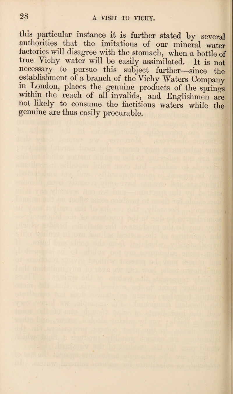 this particular instance it is further stated by several authorities that the imitations of our mineral water factories will disagree with the stomach, when a bottle of true Vichy water will be easily assimilated. It is not necessary to pursue this subject further—since the establishment of a branch of the Vichy Waters Company in London, places the genuine products of the springs within the reach of all invalids, and Englishmen are not likely to consume the factitious waters while the genuine are thus easily procurable.