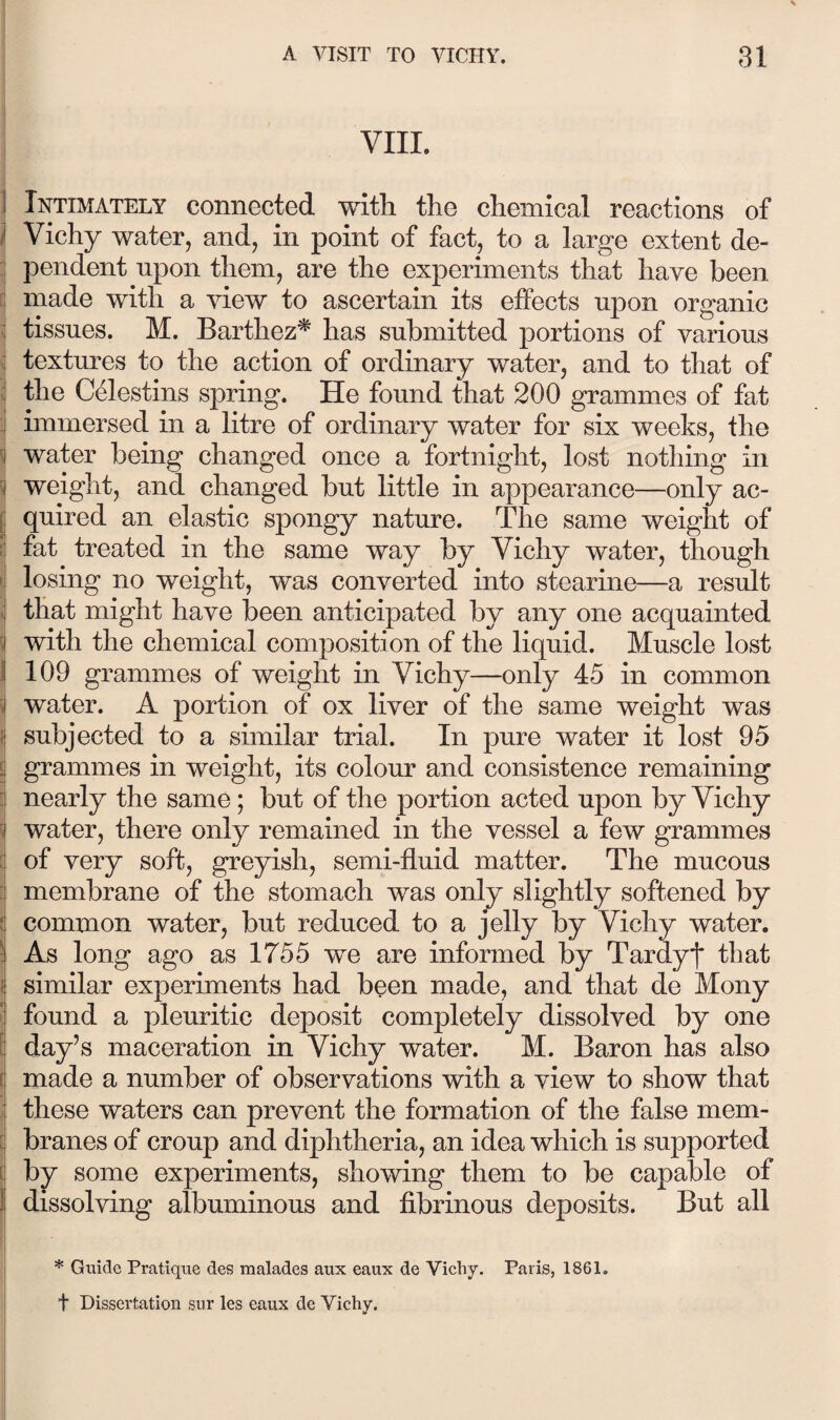 VIIL ] Intimately connected with the chemical reactions of I Vichy water, and, in point of fact, to a large extent de- j pendent upon them, are the experiments that have been E made with a view to ascertain its effects upon organic ^ tissues. M. Barthez^ has submitted portions of various textures to the action of ordinary water, and to that of I the Celestins spring. He found that 200 grammes of fat : immersed in a litre of ordinary water for six weeks, the I water being changed once a fortnight, lost nothing in ; weight, and changed but little in appearance—only ac- j quired an elastic spongy nature. The same weight of ? fat treated in the same way by Vichy water, though il losing no weight, was converted into stearine—a result i that might have been anticipated by any one acquainted I with the chemical composition of the liquid. Muscle lost 1 109 grammes of weight in Vichy—only 45 in common i water. A portion of ox liver of the same weight was I subjected to a similar trial. In pure water it lost 95 \ grammes in weight, its colour and consistence remaining i nearly the same; but of the portion acted upon by Vichy 3 water, there only remained in the vessel a few grammes E of very soft, greyish, semi-fluid matter. The mucous ^ membrane of the stomach was only slightly softened by :: common water, but reduced to a jelly by Vichy water, j As long ago as 1755 we are informed by Tardyf that i similar experiments had been made, and that de Mony I found a pleuritic deposit completely dissolved by one i day’s maceration in Vichy water. M. Baron has also ( made a number of observations with a view to show that j these waters can prevent the formation of the false mem- 1 branes of croup and diphtheria, an idea which is supported I by some experiments, showing them to be capable of dissolving albuminous and fibrinous deposits. But all ( * Gtiide Pratlqtie des malades aux eaux de Vichy. Paris, 1861. t Dissertation snr les eaux de Vichy.