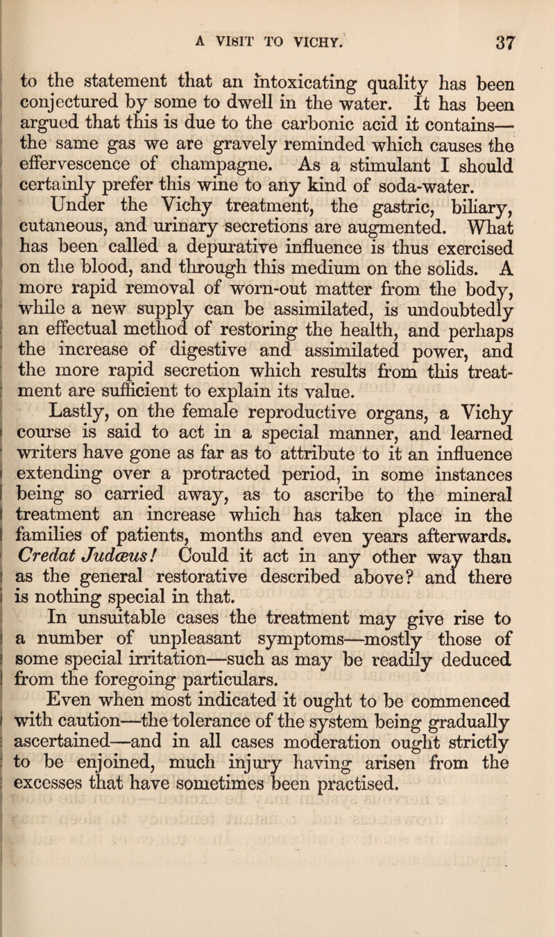 i to the statement that an intoxicating quality has been conjectured by some to dwell in the water. It has been argued that this is due to the carbonic acid it contains— the same gas we are gravely reminded which causes the effervescence of champagne. As a stimulant I should certainly prefer this wine to any kind of soda-water. ■ Under the Vichy treatment, the gastric, biliary, cutaneous, and urinary secretions are augmented. What has been called a depurative influence is thus exercised on the blood, and through this medium on the solids. A more rapid removal of worn-out matter from the body, while a new supply can be assimilated, is undoubtedly an effectual method of restoring the health, and perhaps the increase of digestive and assimilated power, and I the more rapid secretion which results from this treat- I ment are sufficient to explain its value. I Lastly, on the female reproductive organs, a Vichy course is said to act in a special manner, and learned writers have gone as far as to attribute to it an influence extending over a protracted period, in some instances being so carried away, as to ascribe to the mineral ( treatment an increase which has taken place in the families of patients, months and even years afterwards. Credat Judceus! Could it act in any other way than as the general restorative described above? and there is nothing special in that. In unsuitable cases the treatment may give rise to a number of unpleasant symptoms—^mostljr those of some special irritation—such as may be readily deduced from the foregoing particulars. Even when most indicated it ought to be commenced with caution—the tolerance of the system being gradually ascertained—and in all cases moderation ought strictly to be enjoined, much injury having arisen from the j excesses that have sometimes been practised.