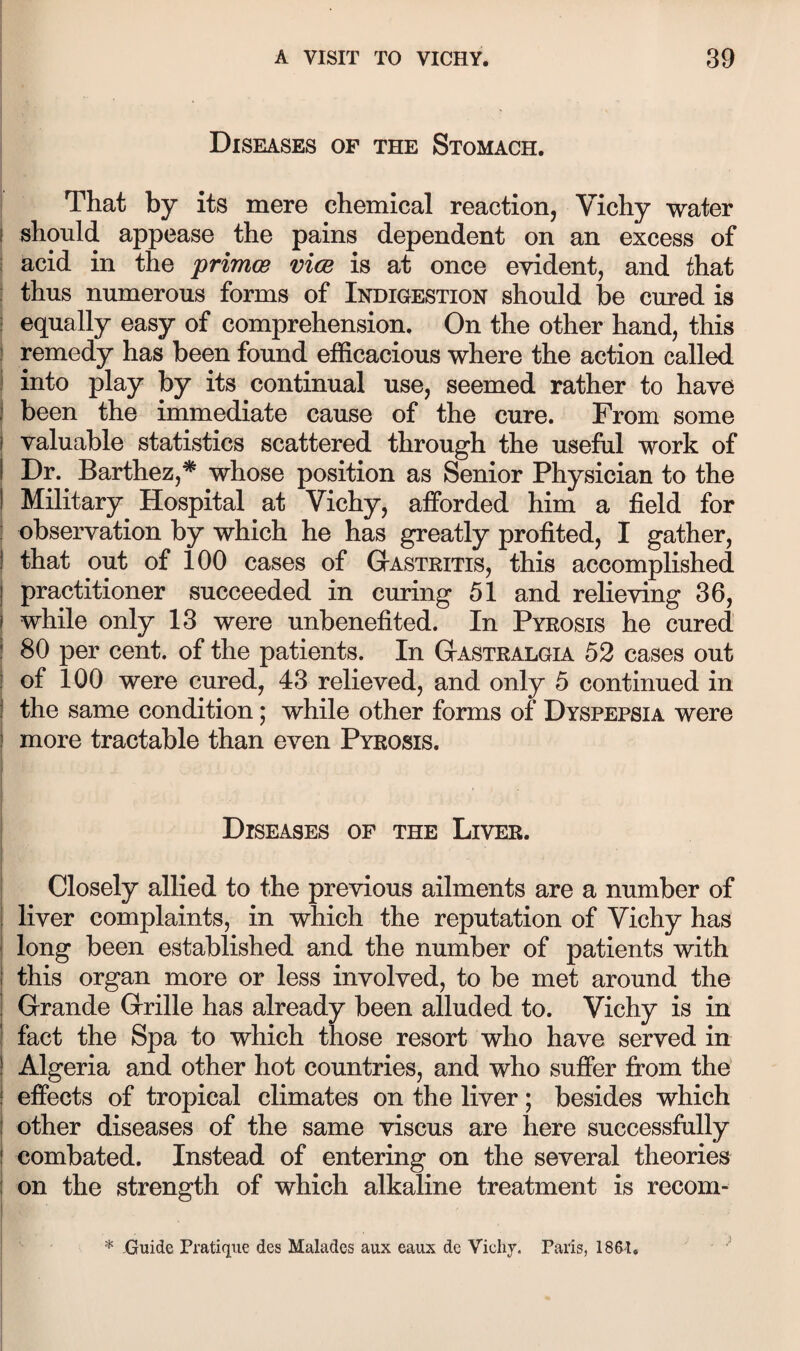 i I Diseases of the Stomach. That by its mere chemical reaction, Vichy water 1 should appease the pains dependent on an excess of i acid in the primce vice is at once evident, and that : thus numerous forms of Indigestion should be cured is r equally easy of comprehension. On the other hand, this ) remedy has been found efficacious where the action called i into play by its continual use, seemed rather to have ) been the immediate cause of the cure. From some I valuable statistics scattered through the useful work of I Dr. Barthez,* whose position as Senior Physician to the I Military Hospital at Vichy, afforded him a field for ! observation by which he has greatly profited, I gather, I that out of 100 cases of Gastritis, this accomplished j practitioner succeeded in curing 51 and relieving 36, ) while only 13 were unbenefited. In Pyrosis he cured ! 80 per cent, of the patients. In Gastralgia 52 cases out i of 100 were cured, 43 relieved, and only 5 continued in I the same condition; while other forms of Dyspepsia were j more tractable than even Pyrosis. Diseases of the Liver. Closely allied to the previous ailments are a number of I liver complaints, in which the reputation of Vichy has i long been established and the number of patients with I this organ more or less involved, to be met around the Grande Grille has already been alluded to. Vichy is in fact the Spa to which those resort who have served in ! Algeria and other hot countries, and who suffer from the I effects of tropical climates on the liver; besides which other diseases of the same viscus are here successfully combated. Instead of entering on the several theories on the strength of which alkaline treatment is recom- i * Guide Pratique des Malades aux eaux de Vichj. Paris, 1861.