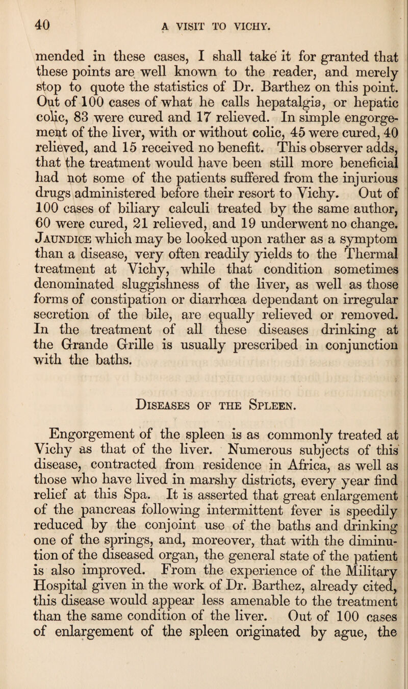 mended in these cases, I shall take it for granted that these points are well known to the reader, and merely stop to quote the statistics of Dr. Barthez on this point. Out of 100 cases of what he calls hepatalgia, or hepatic colic, 83 were cured and 17 relieved. In simple engorge¬ ment of the liver, with or without colic, 45 were cured, 40 relieved, and 15 received no benefit. This observer adds, that the treatment would have been still more beneficial had not some of the patients suffered from the injurious drugs administered before their resort to Vichy. Out of 100 cases of biliary calculi treated by the same author, 60 were cured, 21 relieved, and 19 underwent no change. Jaundice which may be looked upon rather as a symptom than a disease, very often readily yields to the Thermal treatment at Vichy, while that condition sometimes denominated sluggishness of the liver, as well as those forms of constipation or diarrhoea dependant on irregular secretion of the bile, are equally relieved or removed. In the treatment of all these diseases drinking at the Grande Grille is usually prescribed in conjunction with the baths. Diseases of the Spleen. Engorgement of the spleen is as commonly treated at Vichy as that of the liver. Numerous subjects of this disease, contracted from residence in Africa, as well as those who have lived in marshy districts, every year find relief at this Spa. It is asserted that great enlargement of the pancreas following intermittent fever is speedily reduced by the conjoint use of the baths and drinking one of the springs, and, moreover, that with the diminu¬ tion of the diseased organ, the general state of the patient is also improved. From the experience of the Military Hospital given in the work of Dr. Barthez, already cited, this disease would appear less amenable to the treatment than the same condition of the liver. Out of 100 cases of enlargement of the spleen originated by ague, the