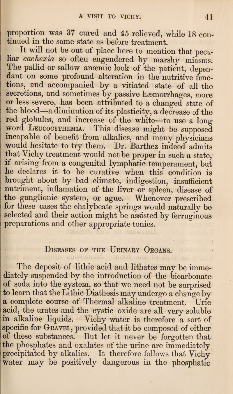 I proportion was 37 cured and 45 relieved, while 18 con- j tinned in the same state as before treatment. It will not be out of place here to mention that pecu¬ liar cachexia so often engendered by marshj^ miasms. The pallid or sallow anaemic look of the patient, depen¬ dant on some profound alteration in the nutritive func- : tions, and accompanied by a vitiated state of all the f secretions, and sometimes by passive haemorrhages, more : or less severe, has been attributed to a changed state of j the blood—a diminution of its plasticity, a decrease of the : red globules, and increase of the white—to use a long word Leucocythemia. This disease might be supposed incapable of benefit from alkalies, and many physicians would hesitate to try them. Dr. Barthez indeed admits I that Vichy treatment would not be proper in such a state, \ if arising from a congenital lymphatic temperament, but : he declares it to be curative when this condition is j brought about by bad climate, indigestion, insufficient [ nutriment, inflamation of the liver or spleen, disease of i the ganglionic system, or ague. Whenever prescribed i for these cases the chalybeate springs would naturally be ! selected and their action might be assisted by ferruginous preparations and other appropriate tonics. Diseases of the Urinary Organs. The deposit of lithic acid and lithates may be imme-' diately suspended by the introduction of the bicarbonate I of soda into the system, so that we need not be surprised' I to learn that the Lithic Diathesis may undergo a change by a complete course of Thermal alkaline treatment. Uric acid, the urates and the cystic oxide are all very soluble in alkaline liquids. Vichy water is therefore a sort of specific for Gravel, provided that it be composed of either of these substances. But let it never be forgotten that ithe phosphates and oxalates of the urine are immediately, j precipitated by alkalies. It therefore follows that Vichy water may be positively dangerous in the phosphatic