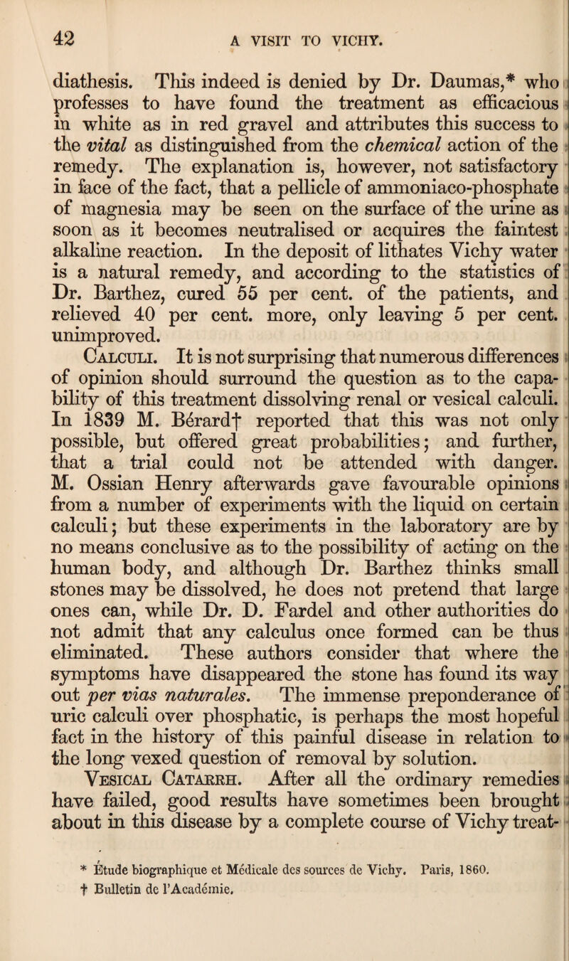 diathesis. This indeed is denied by Dr. Daumas,* who i: professes to have found the treatment as efficacious is in white as in red gravel and attributes this success to the mtal as distinguished from the chemical action of the remedy. The explanation is, however, not satisfactory in face of the fact, that a pellicle of ammoniaco-phosphate of magnesia may be seen on the surface of the urine as soon as it becomes neutralised or acquires the faintest alkaline reaction. In the deposit of lithates Vichy water is a natural remedy, and according to the statistics of' Dr. Barthez, cured 55 per cent, of the patients, and relieved 40 per cent, more, only leaving 5 per cent, unimproved. Calculi. It is not surprising that numerous differences of opinion should surround the question as to the capa¬ bility of this treatment dissolving renal or vesical calculi. In 1839 M. B^rardf reported that this was not only possible, but offered great probabilities; and further, that a trial could not be attended with danger. M. Ossian Henry afterwards gave favourable opinions from a number of experiments with the liquid on certain calculi; but these experiments in the laboratory are by no means conclusive as to the possibility of acting on the human body, and although Dr. Barthez thinks small stones may be dissolved, he does not pretend that large ones can, while Dr. D. Fardel and other authorities do not admit that any calculus once formed can be thus eliminated. These authors consider that where the symptoms have disappeared the stone has found its way out per vias naturales. The immense preponderance of uric calculi over phosphatic, is perhaps the most hopeful fact in the history of this painful disease in relation to • the long vexed question of removal by solution. Vesical Catakrh. After all the ordinary remedies - have failed, good results have sometimes been brought ., about in this disease by a complete course of Vichy treat- * Etude biographique et Medicale dcs sources de Vichy. Paris, 1860. t Bulletin de I’Academie,