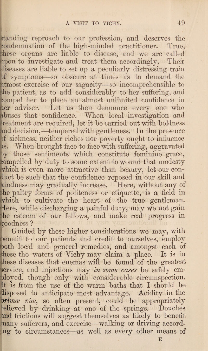 jlanding reproach to our profession, and deserves the Condemnation of the high-minded practitioner. True, these organs are liable to disease, and we are called tipon to investigate and treat them accordingly. Their (iiseases are liable to set up a peculiarly distressing train of symptoms—so obscure at times as to demand the fitmost exercise of our sagacity—so incomprehensible to the patient, as to add considerably to her suffering, and feompel her to place an almost unlimited confidence in tier adviser. Let us then denounce every one who jibuses that confidence. When local investigation and ireatment are required, let it be carried out with boldness jind decision,—tempered with gentleness. In the presence |)f sickness, neither riches nor poverty ought to influence (is. When brought face to face with suffering, aggravated ly those sentiments which constitute feminine grace, compelled by duty to some extent to wound that modesty vhich is even more attractive than beauty, let our con¬ duct be such that the confidence reposed in our skill and 'dndness may gradually increase. Here, without any of ihe paltry forms of politeness or etiquette, is a field in i vhich to cultivate the heart of the true gentleman. Here, while discharging a painful duty, may we not gain ihe esteem of our fellows, and make real progress in i goodness ? Guided by these higher considerations we may, with 1 benefit to our patients and credit to ourselves, employ poth local and general remedies, and amongst each of ihese the waters of Vichy may claim a place. It is in these diseases that enemas will be found of the greatest 5ervice, and injections may in some cases be safely em¬ ployed, though only with considerable circumspection, [t is from the use of the warm baths that I should be (iisposed to anticipate most advantage. Acidity in the hrimce viw, so often present, could be appropriately relieved by drinking at one of the springs. Douches tand frictions will suggest themselves as likely to benefit many sufferers, and exercise—walking or driving accord¬ ing to circumstances—as well as every other means of E