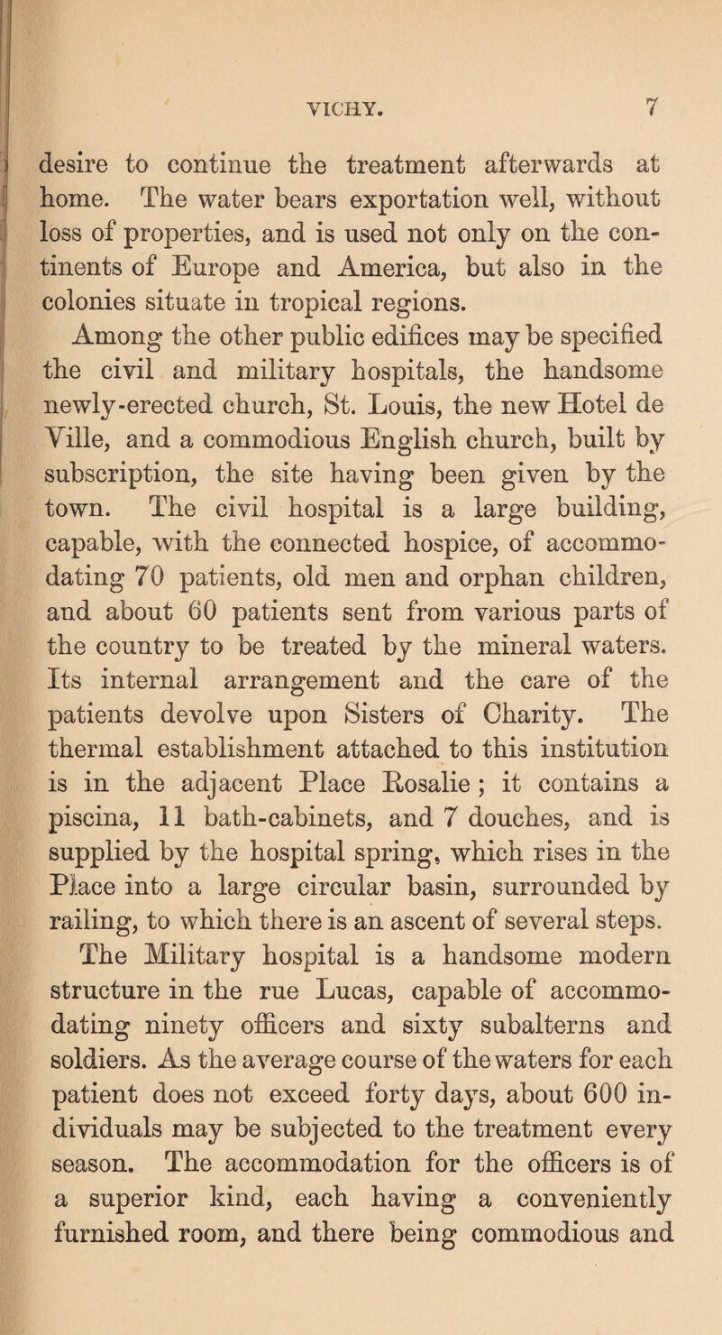 desire to continue the treatment afterwards at home. The water bears exportation well, without loss of properties, and is used not only on the con¬ tinents of Europe and America, but also in the colonies situate in tropical regions. Among the other public edifices may be specified the civil and military hospitals, the handsome newly-erected church, St. Louis, the new Hotel de Yille, and a commodious English church, built by subscription, the site having been given by the town. The civil hospital is a large building, capable, with the connected hospice, of accommo¬ dating 70 patients, old men and orphan children, and about 60 patients sent from various parts of the country to be treated by the mineral waters. Its internal arrangement and the care of the patients devolve upon Sisters of Charity. The thermal establishment attached to this institution is in the adjacent Place Posalie; it contains a piscina, 11 bath-cabinets, and 7 douches, and is supplied by the hospital spring, which rises in the Place into a large circular basin, surrounded by railing, to which there is an ascent of several steps. The Military hospital is a handsome modern structure in the rue Lucas, capable of accommo¬ dating ninety officers and sixty subalterns and soldiers. As the average course of the waters for each patient does not exceed forty days, about 600 in¬ dividuals may be subjected to the treatment every season. The accommodation for the officers is of a superior kind, each having a conveniently furnished room, and there being commodious and