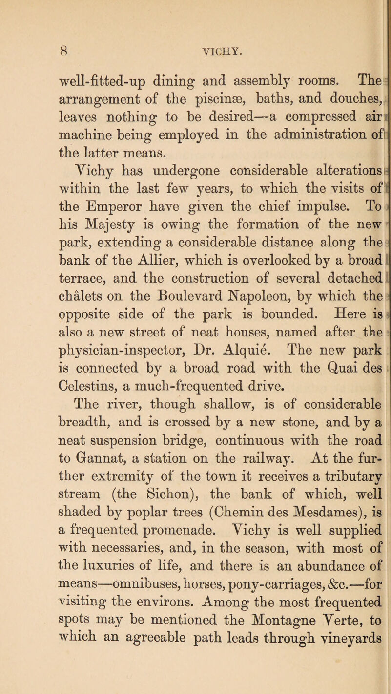 well-fitted-up dining and assembly rooms. Tbei; arrangement of the piscinae, baths, and douches,,4 leaves nothing to be desired—a compressed air machine being employed in the administration of! the latter means. Vichy has undergone considerable alterations; within the last few years, to which the visits of ' the Emperor have given the chief impulse. To his Majesty is owing the formation of the new ^ park, extending a considerable distance along thes bank of the Allier, which is overlooked by a broad terrace, and the construction of several detached chalets on the Boulevard Napoleon, by which the opposite side of the park is bounded. Here is ■ also a new street of neat houses, named after the physician-inspector. Dr. Alquie. The new park is connected by a broad road with the Quai des Celestins, a much-frequented drive. The river, though shallow, is of considerable breadth, and is crossed by a new stone, and by a neat suspension bridge, continuous with the road to Gannat, a station on the railway. At the fur¬ ther extremity of the town it receives a tributary stream (the Sichon), the bank of which, well shaded by poplar trees (Chemin des Mesdames), is a frequented promenade. Vichy is well supplied with necessaries, and, in the season, with most of the luxuries of life, and there is an abundance of means—omnibuses, horses, pony-carriages, &c.—for visiting the environs. Among the most frequented spots may be mentioned the Montagne Verte, to which an agreeable path leads through vineyards