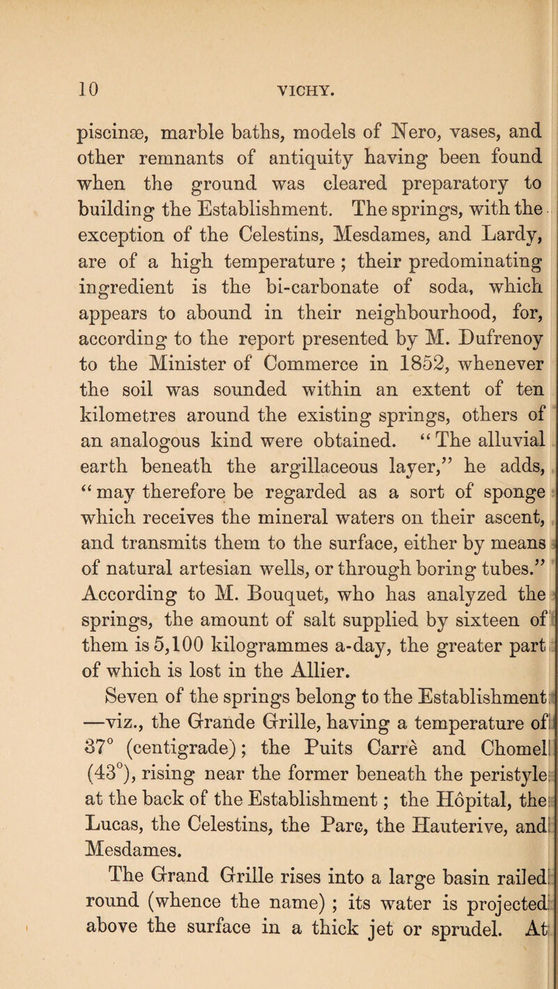 piscinae, marble baths, models of Nero, vases, and other remnants of antiquity having been found when the ground was cleared preparatory to building the Establishment. The springs, with the exception of the Celestins, Mesdames, and Lardy, are of a high temperature ; their predominating ingredient is the bi-carbonate of soda, which appears to abound in their neighbourhood, for, according to the report presented by M. Dufrenoy to the Minister of Commerce in 1852, whenever the soil was sounded within an extent of ten kilometres around the existing springs, others of an analogous kind were obtained. “ The alluvial earth beneath the argillaceous layer,’’ he adds, “ may therefore be regarded as a sort of sponge which receives the mineral waters on their ascent, and transmits them to the surface, either by means ^ of natural artesian wells, or through boring tubes.” According to M. Bouquet, who has analyzed the springs, the amount of salt supplied by sixteen of : them is 5,100 kilogrammes a-day, the greater part of which is lost in the Allier. Seven of the springs belong to the Establishment:' —viz., the Grande Grille, having a temperature ofi 37° (centigrade); the Puits Carre and Chomeil (43°), rising near the former beneath the peristyle; at the back of the Establishment; the Hopital, the; Lucas, the Celestins, the Parc, the Hauterive, and! Mesdames. The Grand Grille rises into a large basin railed: round (whence the name) ; its water is projected: above the surface in a thick jet or sprudel. At: