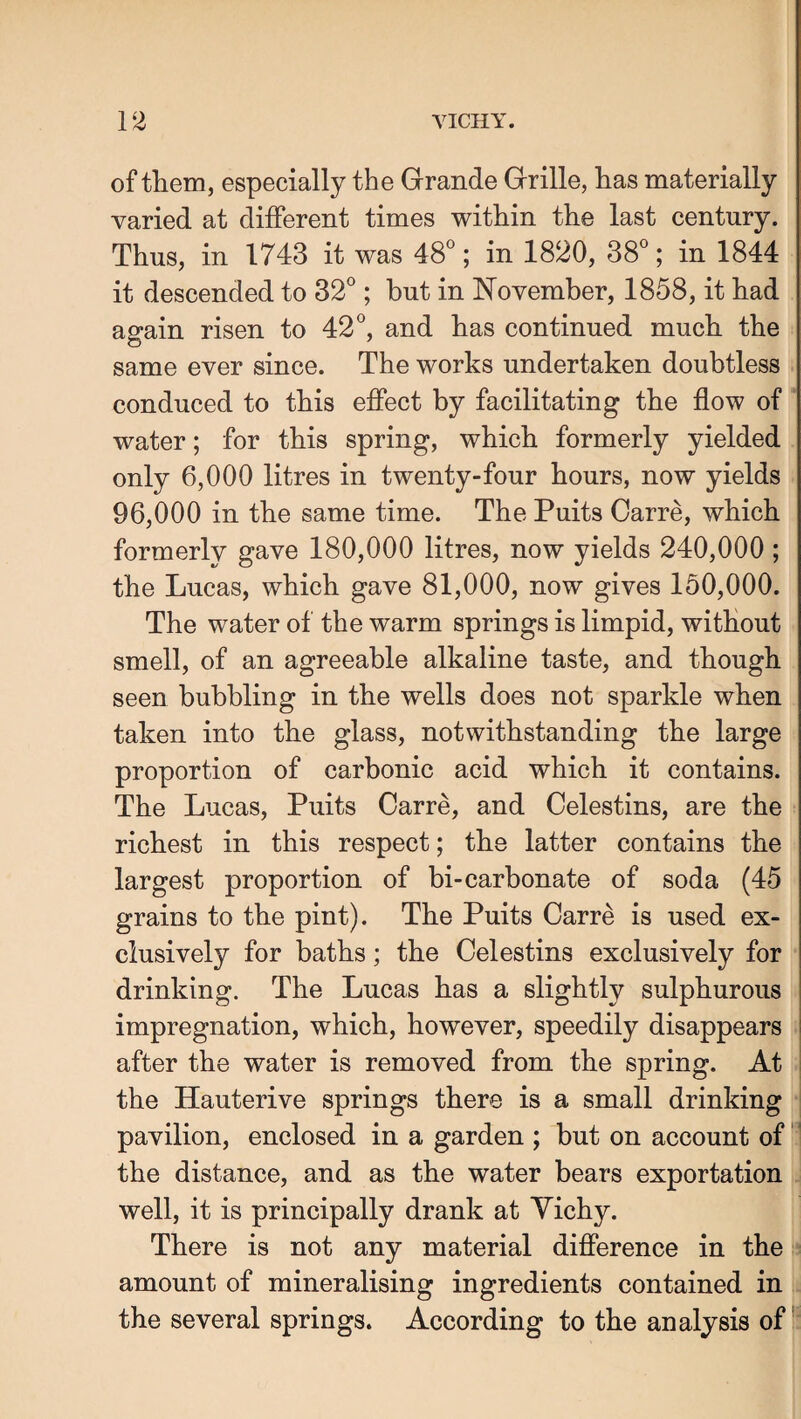 of them, especially the Grande Grille, has materially varied at different times within the last century. Thus, in 1743 it was 48^; in 1820, 38*^; in 1844 it descended to 32^; but in November, 1858, it had again risen to 42and has continued much the same ever since. The works undertaken doubtless conduced to this effect by facilitating the flow of water; for this spring, which formerly yielded only 6,000 litres in twenty-four hours, now yields 96,000 in the same time. The Puits Carre, which formerly gave 180,000 litres, now yields 240,000 ; the Lucas, which gave 81,000, now gives 150,000. The water of the warm springs is limpid, without smell, of an agreeable alkaline taste, and though seen bubbling in the wells does not sparkle when taken into the glass, notwithstanding the large proportion of carbonic acid which it contains. The Lucas, Puits Carre, and Celestins, are the richest in this respect; the latter contains the largest proportion of bi-carbonate of soda (45 grains to the pint). The Puits Carre is used ex¬ clusively for baths; the Celestins exclusively for drinking. The Lucas has a slightly sulphurous impregnation, which, however, speedily disappears after the water is removed from the spring. At the Hauterive springs there is a small drinking pavilion, enclosed in a garden ; but on account of ' the distance, and as the water bears exportation well, it is principally drank at Yichy. There is not any material difference in the amount of mineralising ingredients contained in the several springs. According to the analysis off