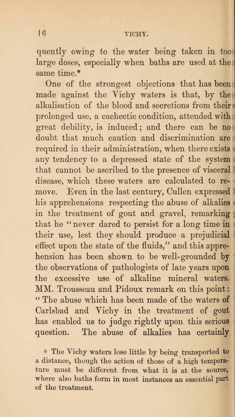quently owing to the water being taken in toos large doses, especially when baths are used at the“ same time.* One of the strongest objections that has beem: made against the Yichy waters is that, by thei* alkalisation of the blood and secretions from their Hi prolonged use, a cachectic condition, attended with:; great debility, is induced; and there can be no i doubt that much caution and discrimination areii required in their administration, when there exists h any tendency to a depressed state of the system.i that cannot be ascribed to the presence of visceral i disease, which these waters are calculated to re¬ move. Even in the last century, Cullen expressed his apprehensions respecting the abuse of alkalies • in the treatment of gout and gravel, remarking - that he “never dared to persist for a long time in their use, lest they should produce a prejudicial effect upon the state of the fluids,^^ and this appre¬ hension has been shown to be well-grounded by the observations of pathologists of late years upon the excessive use of alkaline mineral waters. MM. Trousseau and Pidoux remark on this point: “ The abuse which has been made of the waters of ■ Carlsbad and Yichy in the treatment of gout has enabled us to judge rightly upon this serious question. The abuse of alkalies has certainly * The Vichy waters lose little by being transported to a distance, though the action of those of a high tempera¬ ture must be different from what it is at the source, where also baths form in most instances an essential part of the treatment.