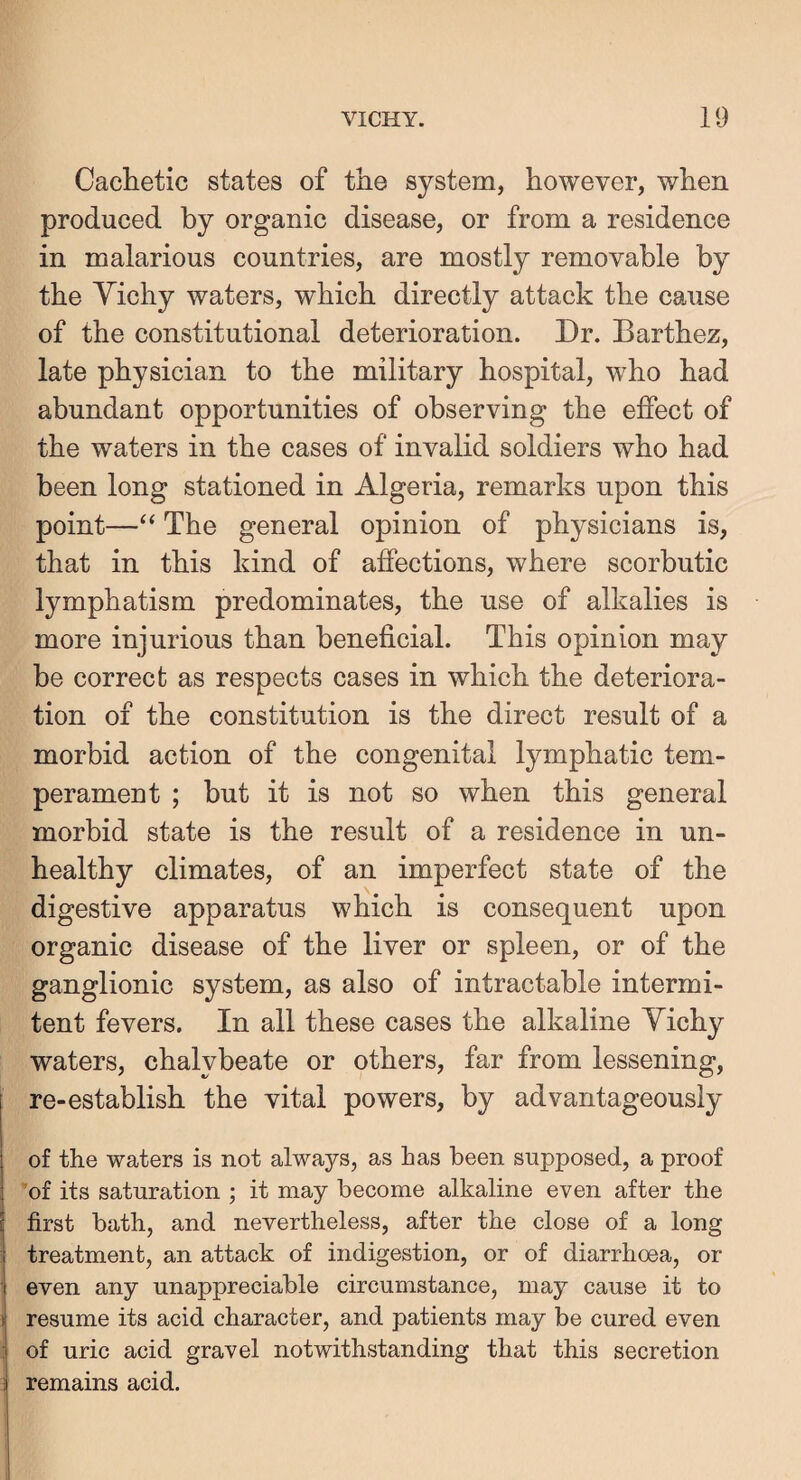 Cachetic states of the system, however, when produced by organic disease, or from a residence in malarious countries, are mostly removable by the Yichy waters, which directly attack the cause of the constitutional deterioration. Dr. Barthez, late physician to the military hospital, who had abundant opportunities of observing the effect of the waters in the cases of invalid soldiers who had been long stationed in Algeria, remarks upon this point—“ The general opinion of physicians is, that in this kind of affections, where scorbutic lymphatism predominates, the use of alkalies is more injurious than beneficial. This opinion may be correct as respects cases in which the deteriora¬ tion of the constitution is the direct result of a morbid action of the congenital lymphatic tem¬ perament ; but it is not so when this general morbid state is the result of a residence in un¬ healthy climates, of an imperfect state of the digestive apparatus which is consequent upon organic disease of the liver or spleen, or of the ganglionic system, as also of intractable intermi- tent fevers. In all these cases the alkaline Yichy waters, chalybeate or others, far from lessening, re-establish the vital powers, by advantageously of the waters is not always, as has been supposed, a proof ’of its saturation ; it may become alkaline even after the first bath, and nevertheless, after the close of a long treatment, an attack of indigestion, or of diarrhoea, or even any unappreciable circumstance, may cause it to resume its acid character, and patients may be cured even of uric acid gravel notwithstanding that this secretion remains acid.