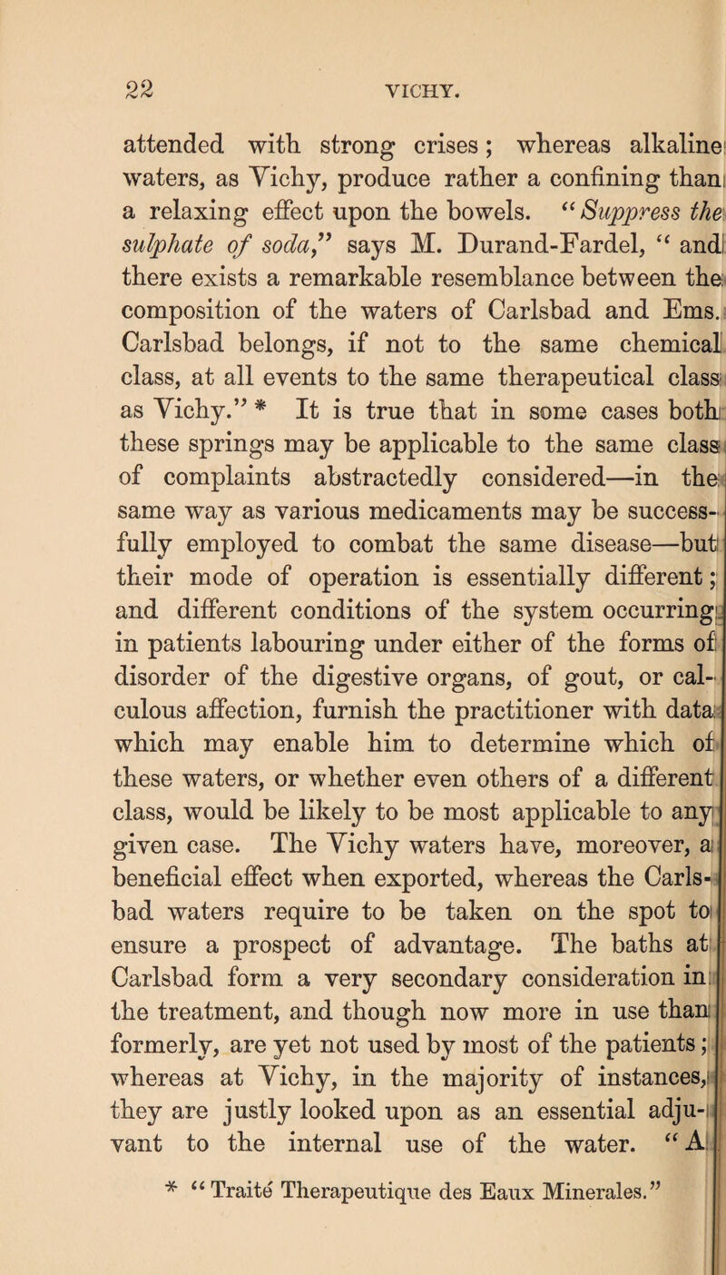 attended with strong crises; whereas alkaline; waters, as Yichy, produce rather a confining thani a relaxing effect upon the bowels. Suppress the, sulphate of sodaf says M. Durand-Fardel, ‘‘ andl: there exists a remarkable resemblance between the composition of the waters of Carlsbad and Ems. Carlsbad belongs, if not to the same chemical class, at all events to the same therapeutical class as Yichy.’’ * It is true that in some cases both these springs may be applicable to the same class; of complaints abstractedly considered—in the same way as various medicaments may be success¬ fully employed to combat the same disease—but! their mode of operation is essentially different;; and different conditions of the system occurring in patients labouring under either of the forms of disorder of the digestive organs, of gout, or cal¬ culous affection, furnish the practitioner with data which may enable him to determine which of these waters, or whether even others of a different class, would be likely to be most applicable to any given case. The Yichy waters have, moreover, a beneficial effect when exported, whereas the Carls¬ bad waters require to be taken on the spot toi ensure a prospect of advantage. The baths at: Carlsbad form a very secondary consideration inji the treatment, and though now more in use than formerly, are yet not used by most of the patients; whereas at Yichy, in the majority of instances,h they are justly looked upon as an essential adju-|i vant to the internal use of the water. A! * Traite Therapeutiqiie des Eaiix Minerales.”