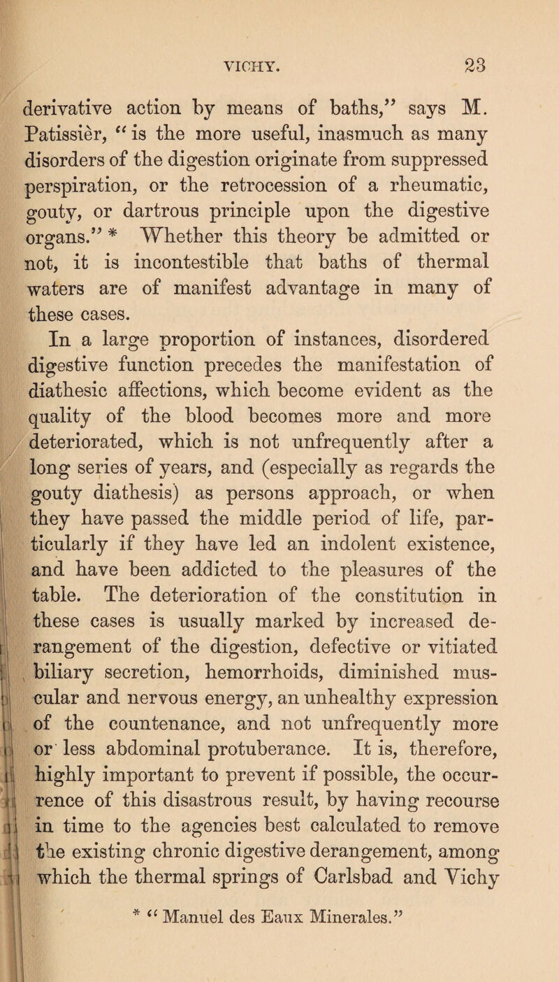 i i f-J V1 1 ii a :!1 derivative action by means of baths/’ says M. Patissier, is the more useful, inasmuch as many disorders of the digestion originate from suppressed perspiration, or the retrocession of a rheumatic, gouty, or dartrous principle upon the digestive organs.” * Whether this theory be admitted or not, it is incontestible that baths of thermal waters are of manifest advantage in many of these cases. In a large proportion of instances, disordered digestive function precedes the manifestation of diathesic affections, which become evident as the quality of the blood becomes more and more deteriorated, which is not unfrequently after a long series of years, and (especially as regards the gouty diathesis) as persons approach, or when they have passed the middle period of life, par¬ ticularly if they have led an indolent existence, and have been addicted to the pleasures of the table. The deterioration of the constitution in these cases is usually marked by increased de¬ rangement of the digestion, defective or vitiated , biliary secretion, hemorrhoids, diminished mus¬ cular and nervous energy, an unhealthy expression of the countenance, and not unfrequently more or less abdominal protuberance. It is, therefore, highly important to prevent if possible, the occur¬ rence of this disastrous result, by having recourse in time to the agencies best calculated to remove the existing chronic digestive derangement, among which the thermal springs of Carlsbad and Yichy * ‘‘ Manuel des Eaux Minerales.”