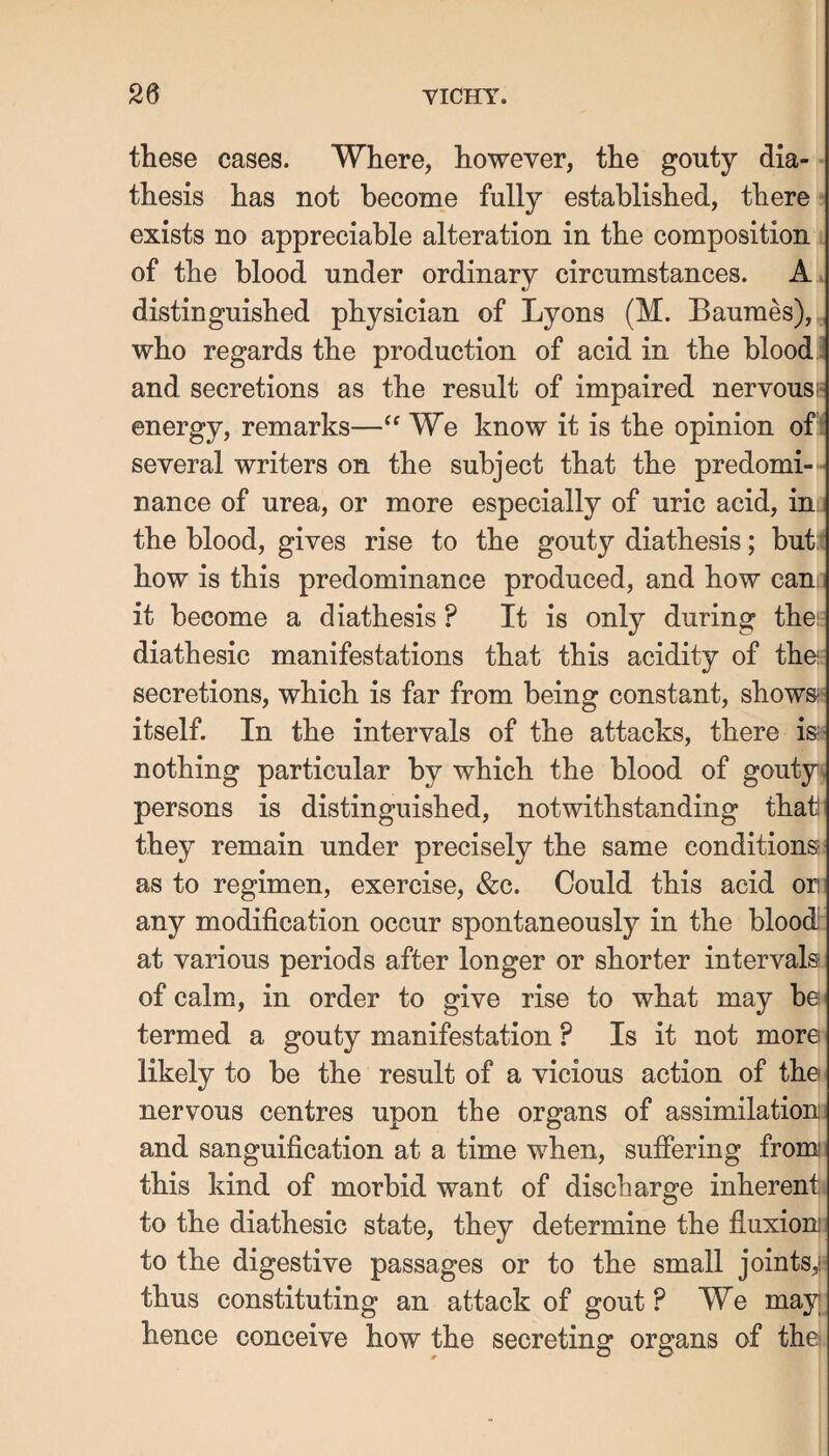these cases. Where, however, the gouty dia¬ thesis has not become fully established, there exists no appreciable alteration in the composition of the blood under ordinary circumstances. A . distinguished physician of Lyons (M. Baumes), , who regards the production of acid in the blood i and secretions as the result of impaired nervousi* energy, remarks—We know it is the opinion of:i several writers on the subject that the predomi-- nance of urea, or more especially of uric acid, in; the blood, gives rise to the gouty diathesis; but:t how is this predominance produced, and how can; it become a diathesis ? It is only during thei diathesic manifestations that this acidity of thei: secretions, which is far from being constant, shows-' itself. In the intervals of the attacks, there isi nothing particular by which the blood of gouty^ persons is distinguished, notwithstanding that they remain under precisely the same conditions as to regimen, exercise, &c. Could this acid or any modification occur spontaneously in the blood: at various periods after longer or shorter intervals of calm, in order to give rise to what may he termed a gouty manifestation ? Is it not more likely to be the result of a vicious action of the nervous centres upon the organs of assimilation; and sanguification at a time when, suffering fromi this kind of morbid want of discharge inherent! to the diathesic state, they determine the fluxion to the digestive passages or to the small joints,!' thus constituting an attack of gout ? We may hence conceive how the secreting organs of the