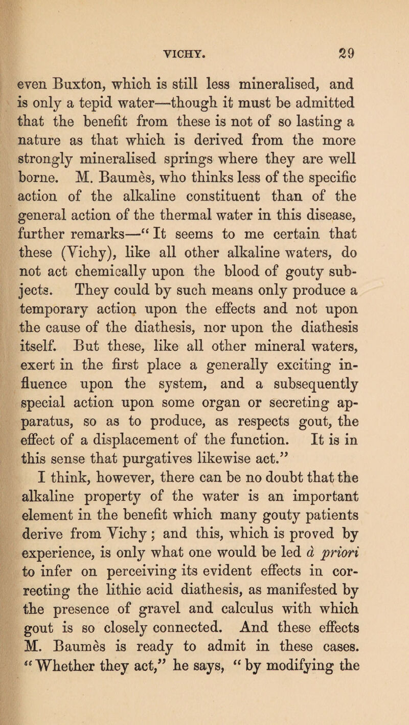 even Buxton, whicli is still less mineralised, and is only a tepid water—though it must be admitted that the benefit from these is not of so lasting a nature as that which is derived from the more strongly mineralised springs where they are well borne. M. Baumes, who thinks less of the specific action of the alkaline constituent than of the general action of the thermal water in this disease, further remarks—It seems to me certain that these (Yichy), like all other alkaline waters, do not act chemically upon the blood of gouty sub¬ jects. They could by such means only produce a temporary action upon the effects and not upon the cause of the diathesis, nor upon the diathesis itself. But these, like all other mineral waters, exert in the first place a generally exciting in¬ fluence upon the system, and a subsequently special action upon some organ or secreting ap¬ paratus, so as to produce, as respects gout, the effect of a displacement of the function. It is in this sense that purgatives likewise act.’^ I think, however, there can be no doubt that the alkaline property of the water is an important element in the benefit which many gouty patients derive from Yichy ; and this, which is proved by experience, is only what one would be led d priori to infer on perceiving its evident effects in cor¬ recting the lithic acid diathesis, as manifested by the presence of gravel and calculus with which gout is so closely connected. And these effects M. Baumes is ready to admit in these cases. Whether they act,^^ he says, ‘‘ by modifying the