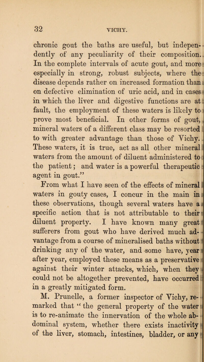 chronic gout the baths are useful, but indepen¬ dently of any peculiarity of their composition. . In the complete intervals of acute gout, and more i especially in strong, robust subjects, where the. disease depends rather on increased formation than , on defective elimination of uric acid, and in cases - in which the liver and digestive functions are at: fault, the employment of these waters is likely to prove most beneficial. In other forms of gout, mineral waters of a difierent class may be resorted to with greater advantage than those of Yichy. These waters, it is true, act as all other mineral waters from the amount of diluent administered toi the patient; and water is a powerful therapeutic agent in gout.’’ From what I have seen of the efiects of mineral i waters in gouty cases, I concur in the main in p these observations, though several waters have as specific action that is not attributable to their j diluent property. I have known many great i sufferers from gout who have derived much ad-'-I vantage from a course of mineralised baths without i drinking any of the water, and-some have, yearn after year, employed these means as a preservatives against their winter attacks, which, when they: could not be altogether prevented, have occurred! in a greatly mitigated form. M. Prunelle, a former inspector of Yichy, re- ■ marked that “the general property of the waters is to re-animate the innervation of the whole ab- | dominal system, whether there exists inactivity jj of the liver, stomach, intestines, bladder, or any ('