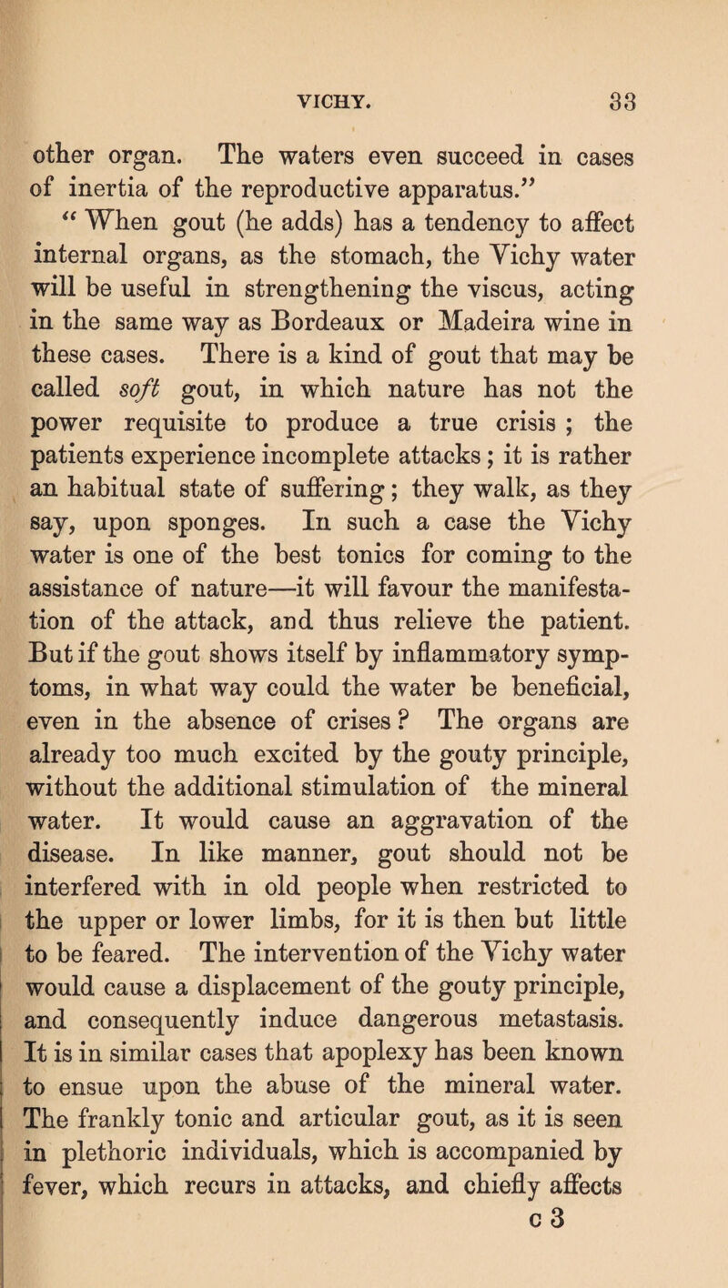 other organ. The waters even succeed in cases of inertia of the reproductive apparatus.’’ “ When gout (he adds) has a tendency to affect internal organs, as the stomach, the Yichy water will be useful in strengthening the viscus, acting in the same way as Bordeaux or Madeira wine in these cases. There is a kind of gout that may be called soft gout, in which nature has not the power requisite to produce a true crisis ; the patients experience incomplete attacks; it is rather an habitual state of suffering; they walk, as they say, upon sponges. In such a case the Vichy water is one of the best tonics for coming to the assistance of nature—it will favour the manifesta¬ tion of the attack, and thus relieve the patient. But if the gout shows itself by inflammatory symp¬ toms, in what way could the water be beneficial, even in the absence of crises ? The organs are already too much excited by the gouty principle, without the additional stimulation of the mineral water. It would cause an aggravation of the disease. In like manner, gout should not be interfered with in old people when restricted to the upper or lower limbs, for it is then but little to be feared. The intervention of the Yichy water would cause a displacement of the gouty principle, and consequently induce dangerous metastasis. It is in similar cases that apoplexy has been known to ensue upon the abuse of the mineral water. The frankly tonic and articular gout, as it is seen in plethoric individuals, which is accompanied by fever, which recurs in attacks, and chiefly affects c 3 1