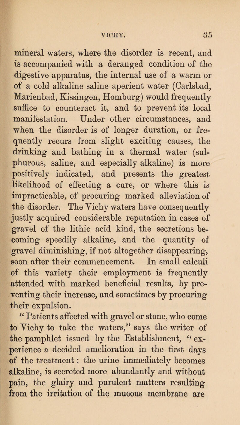 mineral waters, where the disorder is recent, and is accompanied with a deranged condition of the digestive apparatus, the internal use of a warm or of a cold alkaline saline aperient water (Carlsbad, Marienbad, Kissingen, Homburg) would frequently suffice to counteract it, and to prevent its local manifestation. Under other circumstances, and when the disorder is of longer duration, or fre¬ quently recurs from slight exciting causes, the drinking and bathing in a thermal water (sul¬ phurous, saline, and especially alkaline) is more positively indicated, and presents the greatest likelihood of effecting a cure, or where this is impracticable, of procuring marked alleviation of the disorder. The Yichy waters have consequently justly acquired considerable reputation in cases of gravel of the lithic acid kind, the secretions be¬ coming speedily alkaline, and the quantity of gravel diminishing, if not altogether disappearing, soon after their commencement. In small calculi of this variety their employment is frequently attended with marked beneficial results, by pre¬ venting their increase, and sometimes by procuring their expulsion. Patients affected with gravel or stone, who come to Yichy to take the waters,” says the writer of the pamphlet issued by the Establishment, ‘‘ ex¬ perience a decided amelioration in the first days of the treatment: the urine immediately becomes alkaline, is secreted more abundantly and without pain, the glairy and purulent matters resulting from the irritation of the mucous membrane are