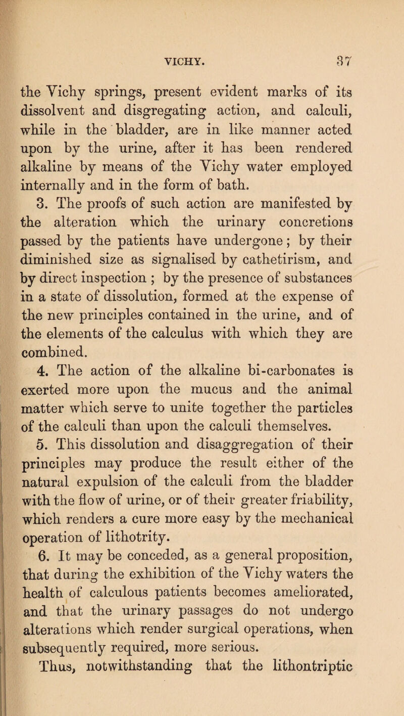 the Yichy springs, present evident marks of its dissolvent and disgregating action, and calculi, while in the bladder, are in like manner acted upon by the urine, after it has been rendered alkaline by means of the Yichy water employed internally and in the form of bath. 3. The proofs of such action are manifested by the alteration which the urinary concretions passed by the patients have undergone; by their diminished size as signalised by cathetirism, and by direct inspection ; by the presence of substances in a state of dissolution, formed at the expense of the new principles contained in the urine, and of the elements of the calculus with which they are combined. 4. The action of the alkaline bi-carbonates is exerted more upon the mucus and the animal matter which serve to unite together the particles of the calculi than upon the calculi themselves. 5. This dissolution and disaggregation of their j principles may produce the result either of the natural expulsion of the calculi from the bladder ' with the flow of urine, or of their greater friability, which renders a cure more easy by the mechanical operation of lithotrity. 6. It may be conceded, as a general proposition, that during the exhibition of the Yichy waters the health of calculous patients becomes ameliorated, and that the urinary passages do not undergo ; alterations which render surgical operations, when I subsequently required, more serious. Thus, notwithstanding that the lithontriptic
