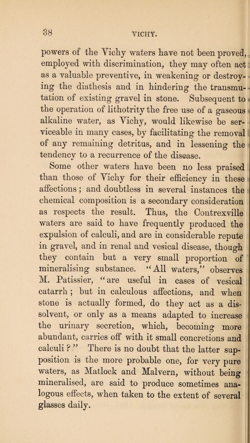 powers of the Vichy waters have not been proved,y employed with discrimination, they may often act ; as a valuable preventive, in weakening or destroy¬ ing the diathesis and in hindering the transmu- j tation of existing gravel in stone. Subsequent to the operation of lithotrity the free use of a gaseous ■ alkaline water, as Vichy, would likewise be ser- • viceable in many cases, by facilitating the removal of any remaining detritus, and in lessening the tendency to a recurrence of the disease. Some other waters have been no less praised than those of Vichy for their efficiency in these affections; and doubtless in several instances the chemical composition is a secondary consideration as respects the result. Thus, the Contrexville waters are said to have frequently produced the expulsion of calculi, and are in considerable repute in gravel, and in renal and vesical disease, though they contain but a very small proportion of mineralising substance. “All waters,” observes M. Patissier, “are useful in cases of vesical catarrh; but in calculous affections, and when stone is actually formed, do they act as a dis¬ solvent, or only as a means adapted to increase the urinary secretion, which, becoming more abundant, carries off with it small concretions and calculi ? ” There is no doubt that the latter sup¬ position is the more probable one, for very pure waters, as Matlock and Malvern, without being mineralised, are said to produce sometimes ana¬ logous effects, when taken to the extent of several | glasses daily. j ! ! I i I