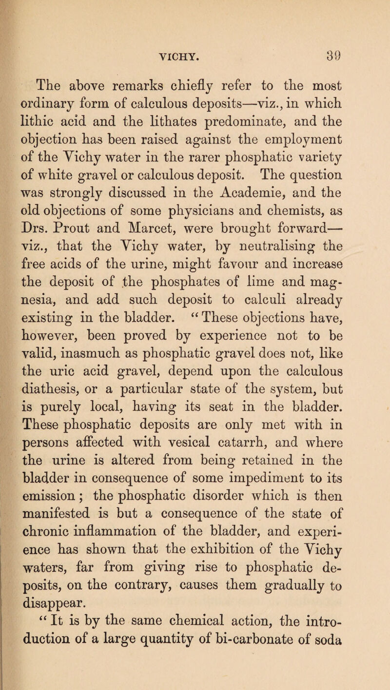 The above remarks chiefly refer to the most ordinary form of calculous deposits—viz., in which lithic acid and the lithates predominate, and the objection has been raised against the employment of the Yichy water in the rarer phosphatic variety of white gravel or calculous deposit. The question was strongly discussed in the Academie, and the old objections of some physicians and chemists, as Drs. Prout and Marcet, were brought forward— viz., that the Yichy water, by neutralising the free acids of the urine, might favour and increase the deposit of the phosphates of lime and mag¬ nesia, and add such deposit to calculi already existing in the bladder. ‘‘These objections have, however, been proved by experience not to be valid, inasmuch as phosphatic gravel does not, like the uric acid gravel, depend upon the calculous diathesis, or a particular state of the system, but is purely local, having its seat in the bladder. These phosphatic deposits are only met with in persons aflected with vesical catarrh, and where the urine is altered from being retained in the bladder in consequence of some impediment to its emission; the phosphatic disorder which is then manifested is but a consequence of the state of chronic inflammation of the bladder, and experi¬ ence has shown that the exhibition of the Yichy waters, far from giving rise to phosphatic de¬ posits, on the contrary, causes them gradually to disappear. ‘‘It is by the same chemical action, the intro¬ duction of a large quantity of bi-carbonate of soda