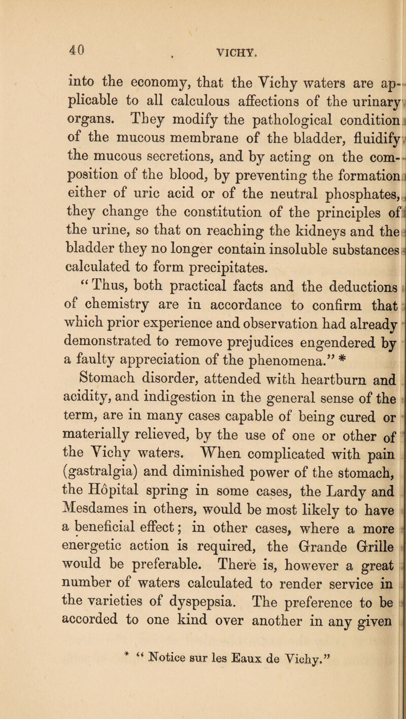 into the economy, that the Vichy waters are ap¬ plicable to all calculous affections of the urinary organs. They modify the pathological condition ■ of the mucous membrane of the bladder, fluidify , the mucous secretions, and by acting on the com¬ position of the blood, by preventing the formation,] either of uric acid or of the neutral phosphates, they change the constitution of the principles of the urine, so that on reaching the kidneys and thes bladder they no longer contain insoluble substances calculated to form precipitates. Thus, both practical facts and the deductions of chemistry are in accordance to confirm that which prior experience and observation had already demonstrated to remove prejudices engendered by a faulty appreciation of the phenomena.’’ * Stomach disorder, attended with heartburn and acidity, and indigestion in the general sense of the term, are in many cases capable of being cured or materially relieved, by the use of one or other of the Vichy waters. When complicated with pain (gastralgia) and diminished power of the stomach, the Hopital spring in some cases, the Lardy and Mesdames in others, would be most likely to have a beneficial effect; in other cases, where a more energetic action is required, the Grande Grille would be preferable. There is, however a great number of waters calculated to render service in the varieties of dyspepsia. The preference to be • accorded to one kind over another in any given * “ Notice sur les Eaux de Vichy.”