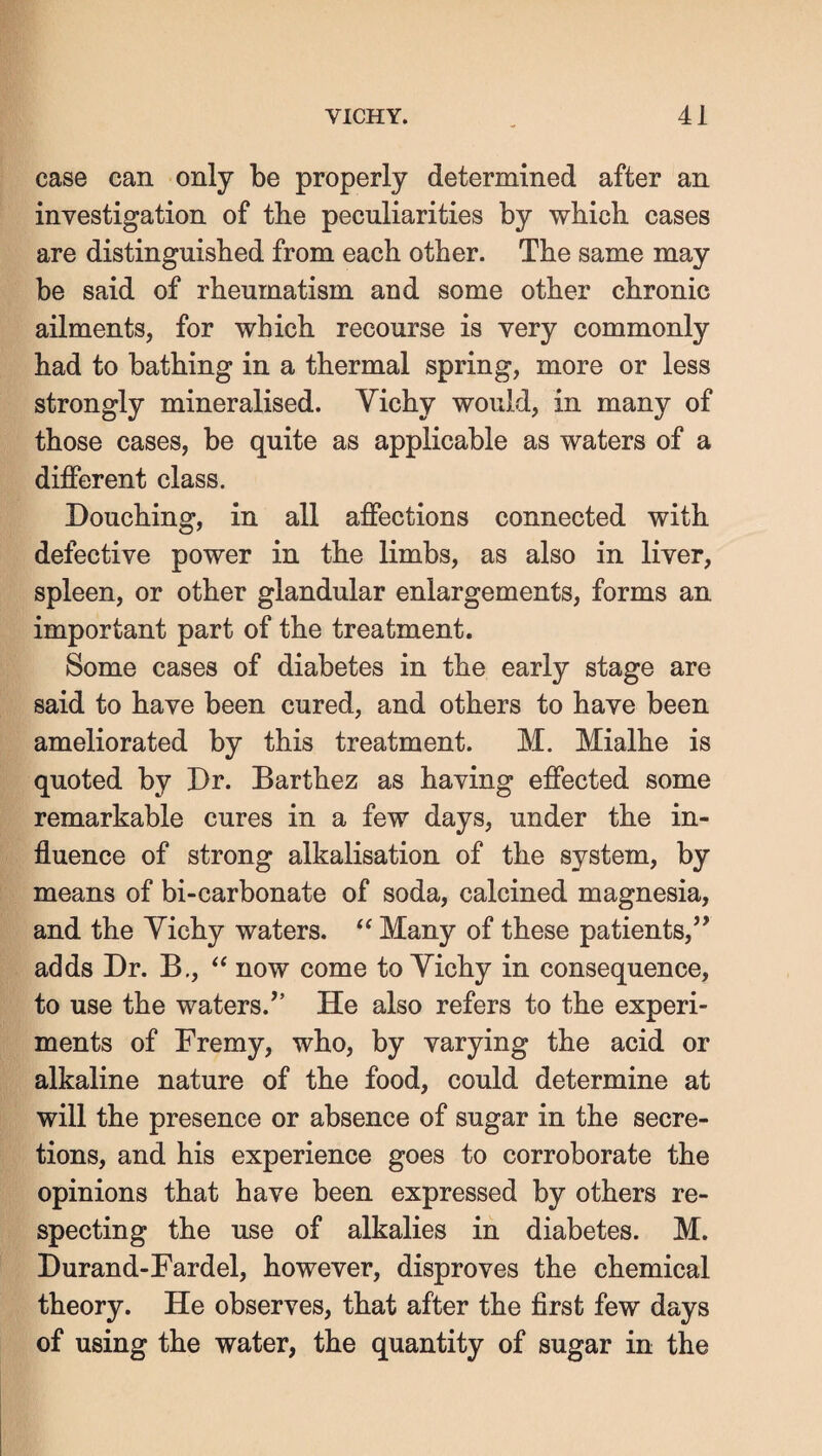 case can only be properly determined after an investigation of the peculiarities by which cases are distinguished from each other. The same may be said of rheumatism and some other chronic ailments, for which recourse is very commonly had to bathing in a thermal spring, more or less strongly mineralised. Yichy would, in many of those cases, be quite as applicable as waters of a different class. Douching, in all affections connected with defective power in the limbs, as also in liver, spleen, or other glandular enlargements, forms an important part of the treatment. Some cases of diabetes in the early stage are said to have been cured, and others to have been ameliorated by this treatment. M. Mialhe is quoted by Dr. Barthez as having effected some remarkable cures in a few days, under the in¬ fluence of strong alkalisation of the system, by means of bi-carbonate of soda, calcined magnesia, and the Yichy waters. Many of these patients,” adds Dr. B., now come to Yichy in consequence, to use the waters.” He also refers to the experi¬ ments of Fremy, who, by varying the acid or alkaline nature of the food, could determine at will the presence or absence of sugar in the secre¬ tions, and his experience goes to corroborate the opinions that have been expressed by others re¬ specting the use of alkalies in diabetes. M. Durand-Fardel, however, disproves the chemical theory. He observes, that after the first few days of using the water, the quantity of sugar in the