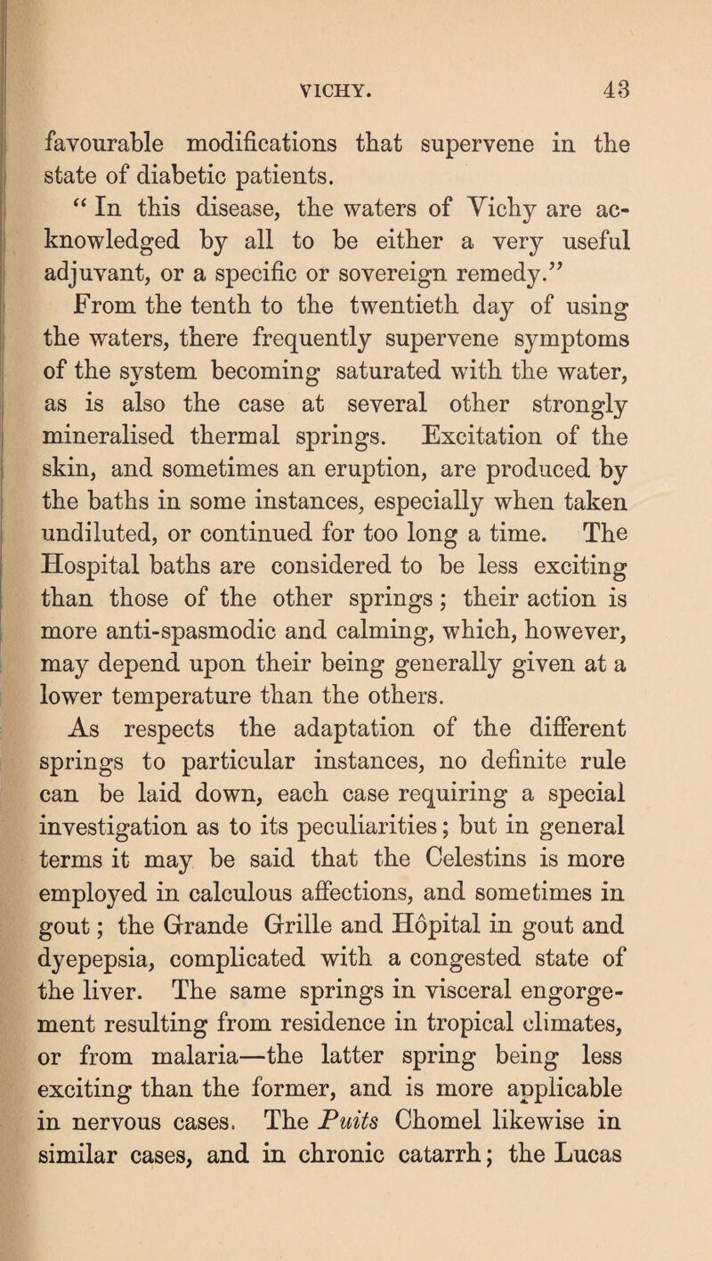 favourable modifications that supervene in the state of diabetic patients. ‘‘ In this disease, the waters of Yicby are ac¬ knowledged by all to be either a very useful adjuvant, or a specific or sovereign remedy.^’ From the tenth to the twentieth day of using the waters, there frequently supervene symptoms of the system becoming saturated with the water, as is also the case at several other strongly mineralised thermal springs. Excitation of the skin, and sometimes an eruption, are produced by the baths in some instances, especially when taken undiluted, or continued for too long a time. The Hospital baths are considered to be less exciting than those of the other springs; their action is more anti-spasmodic and calming, which, however, may depend upon their being generally given at a lower temperature than the others. As respects the adaptation of the difierent springs to particular instances, no definite rule can be laid down, each case requiring a special investigation as to its peculiarities; but in general terms it may be said that the Celestins is more employed in calculous afiections, and sometimes in gout; the Grande Grille and Hopital in gout and dyepepsia, complicated with a congested state of the liver. The same springs in visceral engorge¬ ment resulting from residence in tropical climates, or from malaria—the latter spring being less exciting than the former, and is more applicable in nervous cases. The Puits Chomel likewise in similar cases, and in chronic catarrh; the Lucas
