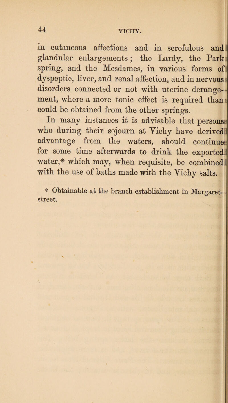 in cutaneous affections and in scrofulous and, glandular enlargements; the Lardy, the Park: spring, and the Mesdames, in various forms of: dyspeptic, liver, and renal affection, and in nervousi* disorders connected or not with uterine derange¬ ment, where a more tonic effect is required than * could be obtained from the other springs. In many instances it is advisable that personsi- who during their sojourn at Vichy have derivedi. advantage from the waters, should continuei; for some time afterwards to drink the exported,: water,^ which may, when requisite, be combined with the use of baths made with the Vichy salts. * Obtainable at the branch establishment in Margaret- street.