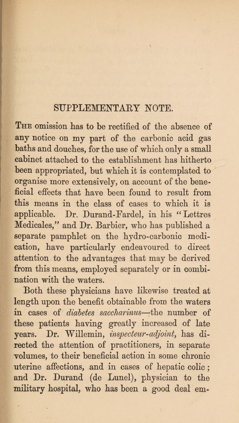 SUPPLEMENTAEY mTK The omission has to be rectified of the absence of any notice on my part of the carbonic acid gas baths and douches, for the use of which only a small cabinet attached to the establishment has hitherto been appropriated, but which it is contemplated to organise more extensively, on account of the bene¬ ficial efiects that have been found to result from this means in the class of cases to which it is applicable. Dr. Durand-Fardel, in his ‘‘Lettres Medicales,” and Dr. Barbier, who has published a separate pamphlet on the hydro-carbonic medi¬ cation, have particularly endeavoured to direct attention to the advantages that may be derived from this means, employed separately or in combi¬ nation with the waters. Both these physicians have likewise treated at length upon the benefit obtainable from the waters in cases of diabetes saccharinus—the number of these patients having greatly increased of late years. Dr. Willemin, inspecteur-adjoint, has di¬ rected the attention of practitioners, in separate volumes, to their beneficial action in some chronic uterine affections, and in cases of hepatic colic; and Dr. Durand (de Lunel), physician to the military hospital, who has been a good deal em-