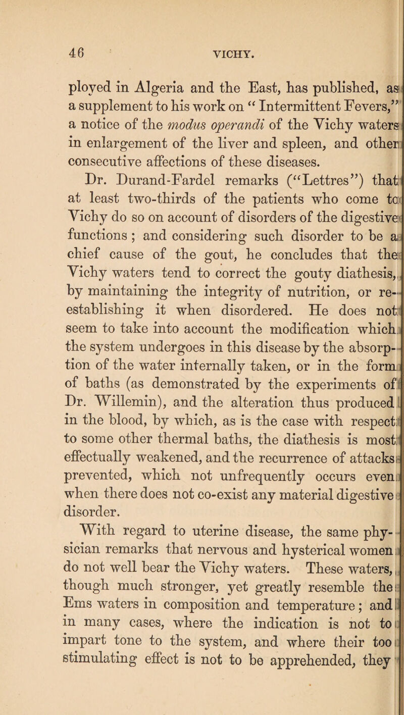 ployed in Algeria and the East, has published, as a supplement to his work on Intermittent Fevers,’*' a notice of the modus operandi of the Yichy waters in enlargement of the liver and spleen, and other consecutive affections of these diseases. Dr. Durand-Fardel remarks (‘‘Lettres”) that at least two-thirds of the patients who come ta^ Yichy do so on account of disorders of the digestive* functions ; and considering such disorder to be aj: chief cause of the gout, he concludes that thej Yichy waters tend to correct the gouty diathesis,,, by maintaining the integrity of nutrition, or re¬ establishing it when disordered. He does not^ seem to take into account the modification which: the system undergoes in this disease by the absorp- - tion of the water internally taken, or in the form;] of baths (as demonstrated by the experiments of( Dr. Willemin), and the alteration thus produced' in the blood, by which, as is the case with respect:t to some other thermal baths, the diathesis is most:i effectually weakened, and the recurrence of attacks!- prevented, which not unfrequently occurs evem when there does not co-exist any material digestive: disorder. With regard to uterine disease, the same phy- - sician remarks that nervous and hysterical women la do not well bear the Yichy waters. These waters,, though much stronger, yet greatly resemble the; Ems waters in composition and temperature; and I in many cases, where the indication is not toi; impart tone to the system, and where their tool: stimulating effect is not to be apprehended, they