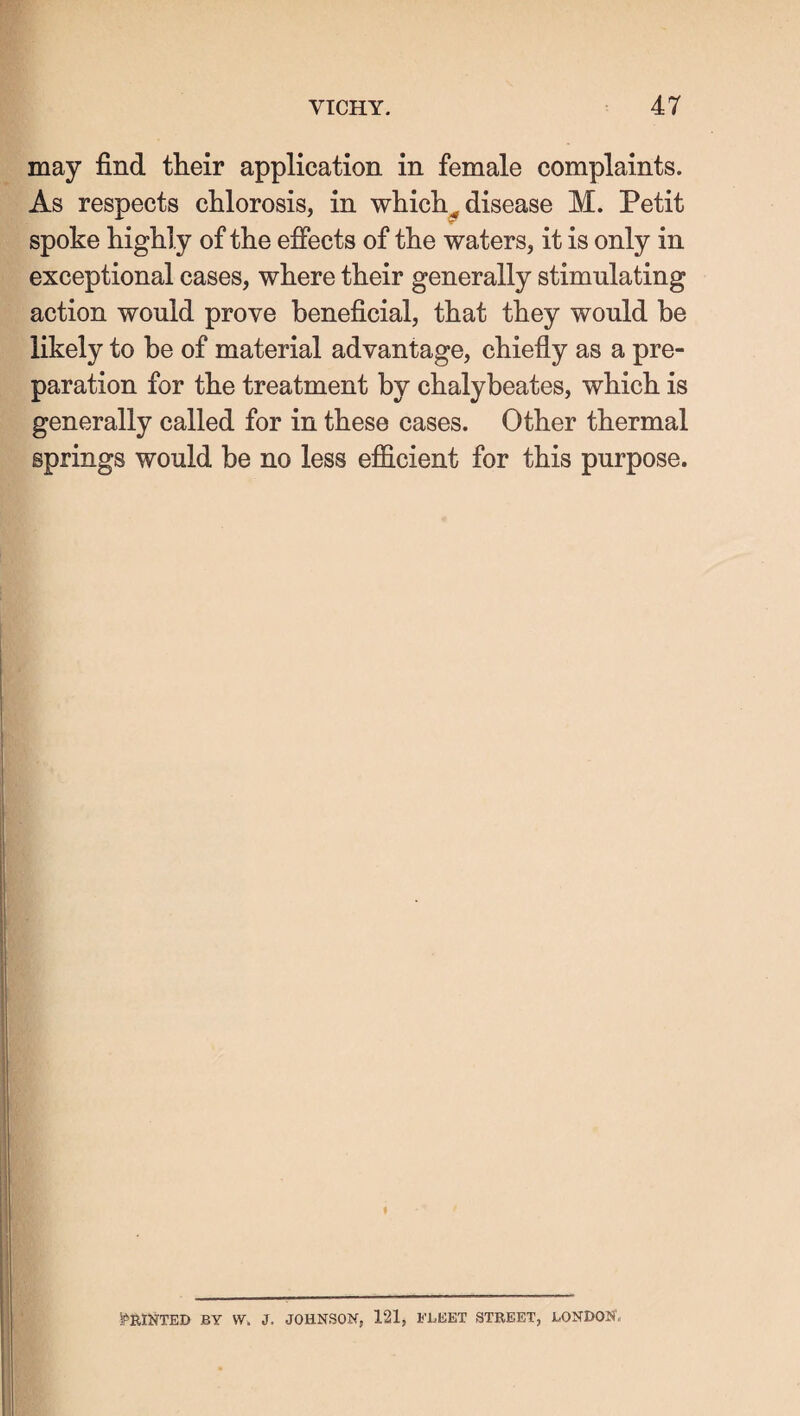 may find their application in female complaints. As respects chlorosis, in which^ disease M. Petit spoke highly of the effects of the waters, it is only in exceptional cases, where their generally stimulating action would prove beneficial, that they would he likely to be of material advantage, chiefly as a pre¬ paration for the treatment by chalybeates, which is generally called for in these cases. Other thermal springs would be no less efficient for this purpose. IPRINTED BY \Y. J. JOHNSON, 121, FLEET STEEET, LONDON,