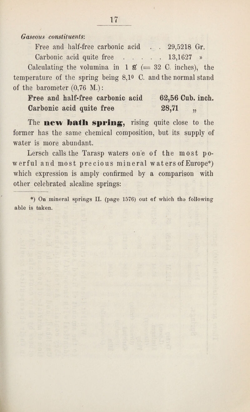 17 Gaseous constituents: Free and half-free carbonic acid . . 29,5218 Gr. Carbonic acid quite free ..... 13,1627 » Calculating the volumina in 1 ^ (— 32 C. inches), the temperature of the spring being 8,lo C. and the normal stand of the barometer (0,76 M.): Free and half-free carbonic acid 62,56 Cub. inch. Carbonic acid quite free 28,71 „ The new batli isprln^, rising quite close to the former has the same chemical composition, but its supply of water is more abundant. Lersch calls the Tarasp waters one of the most po¬ werful and most precious mineral w at ers of Europe*) which expression is amply confirmed by a comparison with other celebrated alcaline springs: *) On mineral springs II. (page 1576) out ef which tha following able is taken.