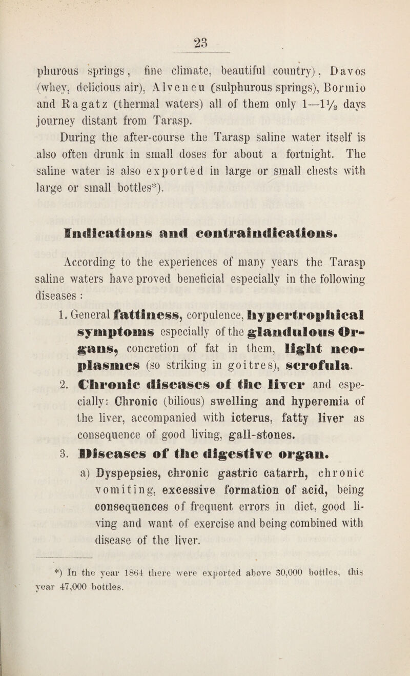 pliurous spriugs, fine climate, beautiful coimtryj, Davos (wliey, delicious air), Alveneu Cs^^lpliui’ous springs), Bormio and Ragatz (thermal waters) all of them only 1—V/2 days journey distant from Tar asp. During the after-course the Tarasp saline water itself is also often drunk in small doses for about a fortnight. The saline water is also exported in large or small chests with large or small bottles'^). and €OiitraiiidIeailoii§« According to the experiences of many years the Tarasp saline waters have proved beneficial especially in the following diseases : 1. General fattiness, corpulence, liypertroplilcal symiptoiMS especially of the giaiidwiows Hr- gaiis^ concretion of fat in them, neo- plasities (so striking in goitres), iscrofiala. 2. Clii'onte diseases ®f tiie livei* and espe¬ cially: Chronic (bilious) swelling and hyperemia of the liver, accompanied with icterus, fatty liver as consequence of good living, gall-stones. 3. diseases of tiie d%estiTe or^an. a) Dyspepsies, chronic gastric catarrhj chronic vomiting, excessive formation of acid, being consequences of frequent errors in diet, good li» ving and want of exercise and being combined with disease of the liver. *) In the year 1864 there were exported above 30,000 bottles, this year 47,000 bottles.