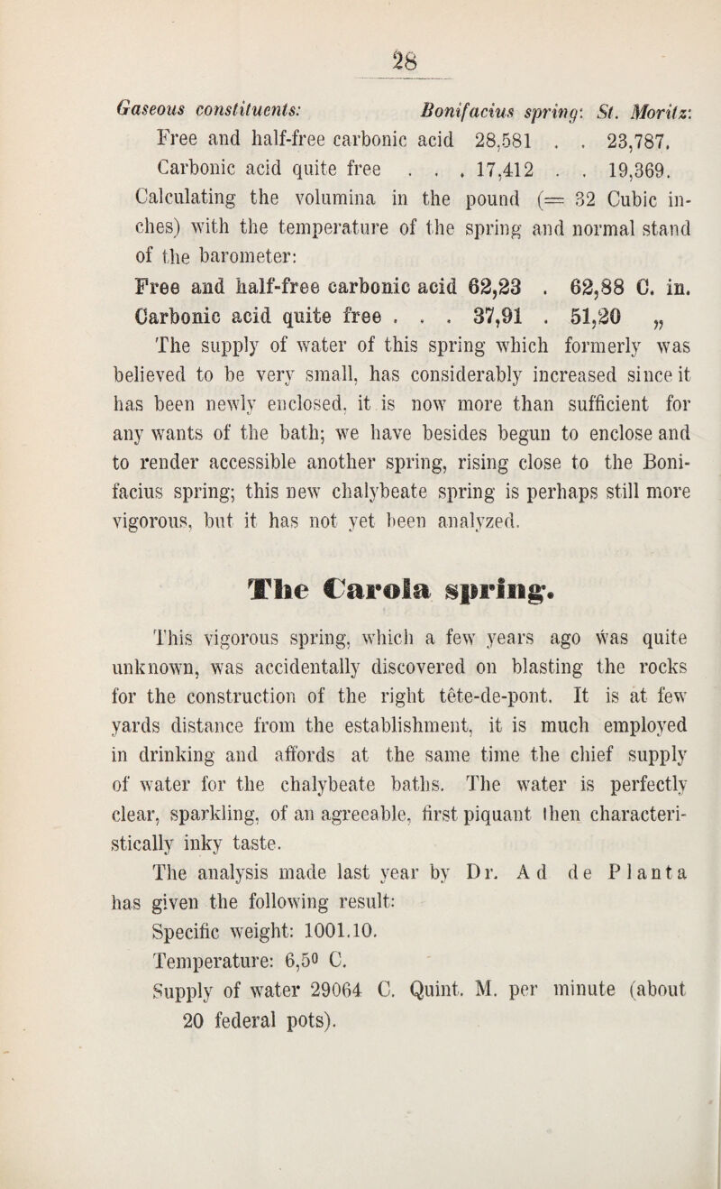 Gaseous constituents: Bonifacius spring: St. Moritz: Free and half-free carbonic acid 28,581 . . 23,787. Carbonic acid quite free . . . 17,412 . . 19,369. Calculating the volumina in the pound (~ 32 Cubic in¬ ches) with the temperature of the spring and normal stand of the barometer; Free and halMree carbonic acid 62,28 . 62,88 C. in. Carbonic acid quite free . . , 37,91 . 51,20 „ The supply of water of this spring which formerly was believed to be very small, has considerably increased since it has been newly enclosed, it is now more than sufficient for any wants of the bath; we have besides begun to enclose and to render accessible another spring, rising close to the Boni¬ facius spring; this new cliaiybeate spring is perhaps still more vigorous, but it has not yet been analyzed. This vigorous spring, which a few years ago was quite unknown, was accidentally discovered on blasting the rocks for the construction of the right tete-de-pont. It is at few yards distance from the establishment, it is much employed in drinking and affords at the same time the chief supply of water for the chalybeate baths. The water is perfectly clear, sparkling, of an agreeable, first piquant ihen characteri¬ stically inky taste. The analysis made last year by Dr. Ad de P 1 anta has given the following result: Specific weight: 1001.10. Temperature: 6,50 C. Supply of water 29064 C. Quint. M. per minute (about 20 federal pots).