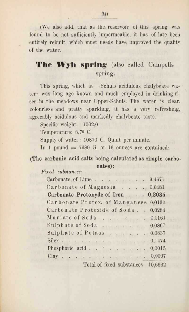 Z' 30 (We also add, that as the. reservoir of this spring was found to be not sufficiently impermeable, it has of late been entirely rebuilt, which must needs have improved the quality of the water. T1i€ spring (also called Campells spring. This spring, which as ((Schuls acidulous chalybeate wa¬ ter)) was long ago known and much employed in drinking ri¬ ses in the meadows near Upper-Schuls. The water is clear, colourless and pretty sparkling, it has a very refreshing, agreeably acidulous and markedly chalybeate taste. Specific weight: 1002,0. Temperature: 8,70 C. Supply of water: 10870 C. Quint per minute. In 1 pound  7680 G. or 16 ounces are contained: (The carbonic acid salts being calculated as simple carbo^ nates): Fixed substances: Carbonate of inme. 9,4671 Carbonate of Magnesia , . , . 0,6481 Carbonate Protoxyde of Iron . . . 0^2035 Carbonate Protox. of Manganese 0,0130 Carbonate Protoxide of Soda . . 0,0284 Muriate of Soda 0,0161 Sulphate of Soda. 0,0867 Sulphate of Potass. 0,0837 Silex. 0,1474 Phosphoric acid . . •.0,0015 Clay. 0,0007 Total of fixed substances 10,6962