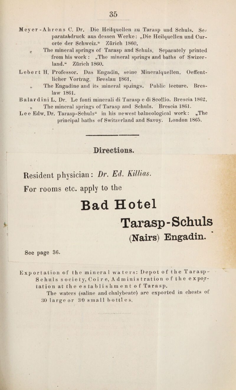 Meyer-Ahrens C, Dr. Die Heilqueileii zu Tarasp und Schuls. Se? paratabdruck aus dessen Werke: „Die Heilquellen und Cur- orte der Schweiz.“ Zurich 1860, j. The mineral springs of Tarasp and Schuls. Separately printed from his work : „The mineral springs and baths of Swizer- land.^ Zurich 1860. LebertH. Professor. Das Engadin, seine Mineralquellen. Oelfent- licher Vortrag. Breslau 1861. „ The Engadine and its mineral sp.iings. Public lecture. Bres- law 1861. B alar dini L. Dr, Le fonti minerali di Tarasp e di Scoliio. Brescia 1862. „ The mineral springs of Tarasp and Schuls. Brescia 1861. LeeEdw. Dr. Tarasp-Schuls“ in Ms newest balneological work: „The principal baths of Switzerland and Savoy. London 1865. Directions. Resident physician: Dr. Ed. Killids. For rooms etc. apply to the Bad Hotel Tarasp-Schuls (Nairs) Engadin. See page 36. Exportation of the mineral waters: Depot of the T a r a sp - Schuls society, Co ire, Administration of the ex po r- tat io n at the e s ta b 1 i s h m e n t of Tarasp. The waters (saline and chalybeate) are exported in chests of 30 large or 30 smal 1 b o ttl e s.